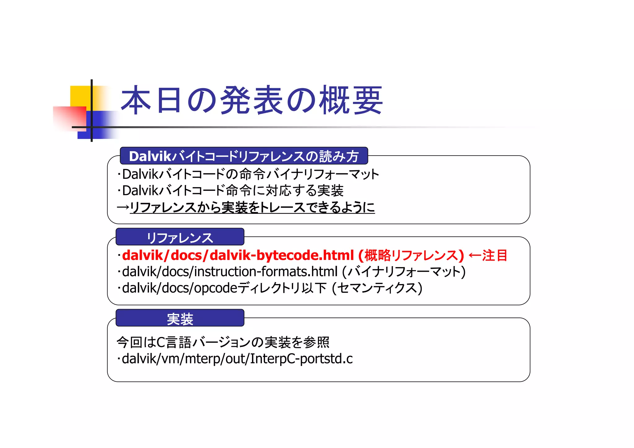 本日の発表の概要
        バイトコードリファレンスの読み方
  Dalvikバイトコードリファレンスの読み方
･Dalvikバイトコードの命令バイナリフォーマット
･Dalvikバイトコード命令に対応する実装
→リファレンスから実装をトレースできるように
  リファレンスから実装をトレースできるように

     リファレンス
･dalvik/docs/dalvik-bytecode.html (概略リファレンス ←注目
                                        概略リファレンス)
                                        概略リファレンス
･dalvik/docs/instruction-formats.html (バイナリフォーマット)
･dalvik/docs/opcodeディレクトリ以下 (セマンティクス)

        実装
今回はC言語バージョンの実装を参照
･dalvik/vm/mterp/out/InterpC-portstd.c
 
