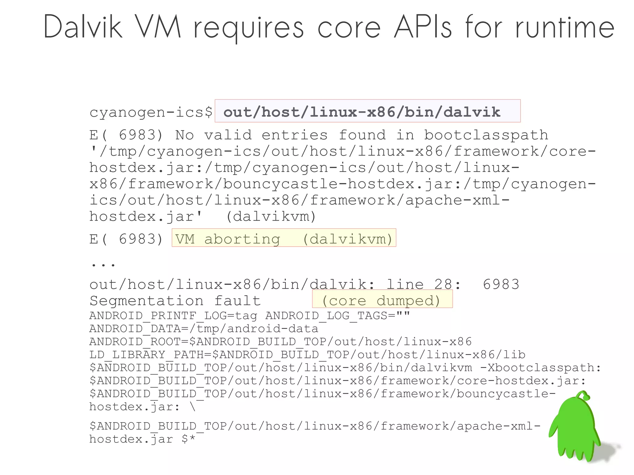 Dalvik VM requires core APIs for runtime

   cyanogen-ics$ out/host/linux-x86/bin/dalvik
   E( 6983) No valid entries found in bootclasspath
   '/tmp/cyanogen-ics/out/host/linux-x86/framework/core-
   hostdex.jar:/tmp/cyanogen-ics/out/host/linux-
   x86/framework/bouncycastle-hostdex.jar:/tmp/cyanogen-
   ics/out/host/linux-x86/framework/apache-xml-
   hostdex.jar' (dalvikvm)
   E( 6983) VM aborting (dalvikvm)
   ...
   out/host/linux-x86/bin/dalvik: line 28: 6983
   Segmentation fault      (core dumped)
   ANDROID_PRINTF_LOG=tag ANDROID_LOG_TAGS=""
   ANDROID_DATA=/tmp/android-data
   ANDROID_ROOT=$ANDROID_BUILD_TOP/out/host/linux-x86
   LD_LIBRARY_PATH=$ANDROID_BUILD_TOP/out/host/linux-x86/lib
   $ANDROID_BUILD_TOP/out/host/linux-x86/bin/dalvikvm -Xbootclasspath:
   $ANDROID_BUILD_TOP/out/host/linux-x86/framework/core-hostdex.jar:
   $ANDROID_BUILD_TOP/out/host/linux-x86/framework/bouncycastle-
   hostdex.jar: 
   $ANDROID_BUILD_TOP/out/host/linux-x86/framework/apache-xml-
   hostdex.jar $*
 