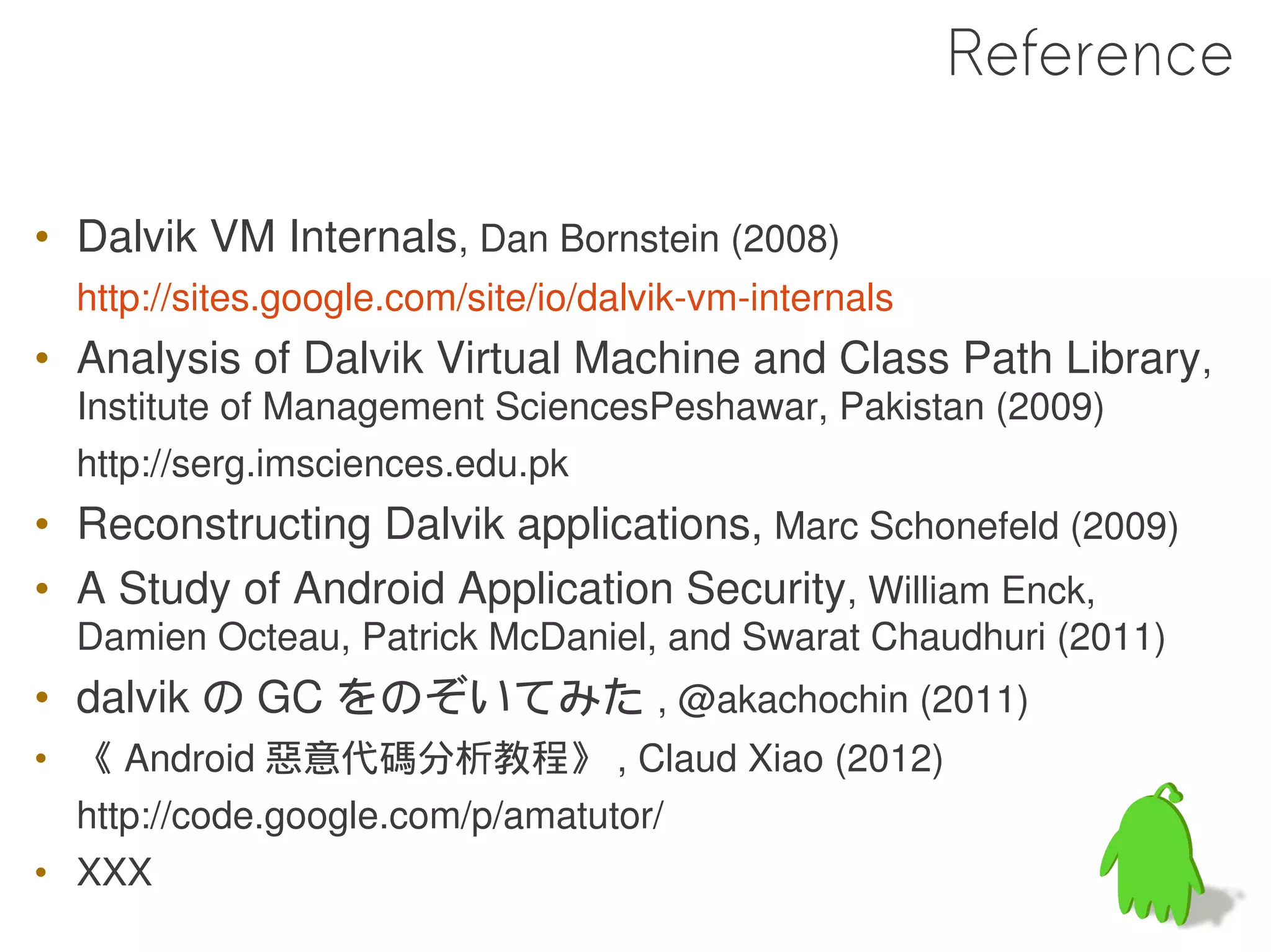 Reference

• Dalvik VM Internals, Dan Bornstein (2008)
  http://sites.google.com/site/io/dalvik-vm-internals
• Analysis of Dalvik Virtual Machine and Class Path Library,
  Institute of Management SciencesPeshawar, Pakistan (2009)
  http://serg.imsciences.edu.pk
• Reconstructing Dalvik applications, Marc Schonefeld (2009)
• A Study of Android Application Security, William Enck,
  Damien Octeau, Patrick McDaniel, and Swarat Chaudhuri (2011)
• dalvik の GC をのぞいてみた , @akachochin (2011)
• 《 Android 惡意代碼分析教程》 , Claud Xiao (2012)
  http://code.google.com/p/amatutor/
• XXX
 