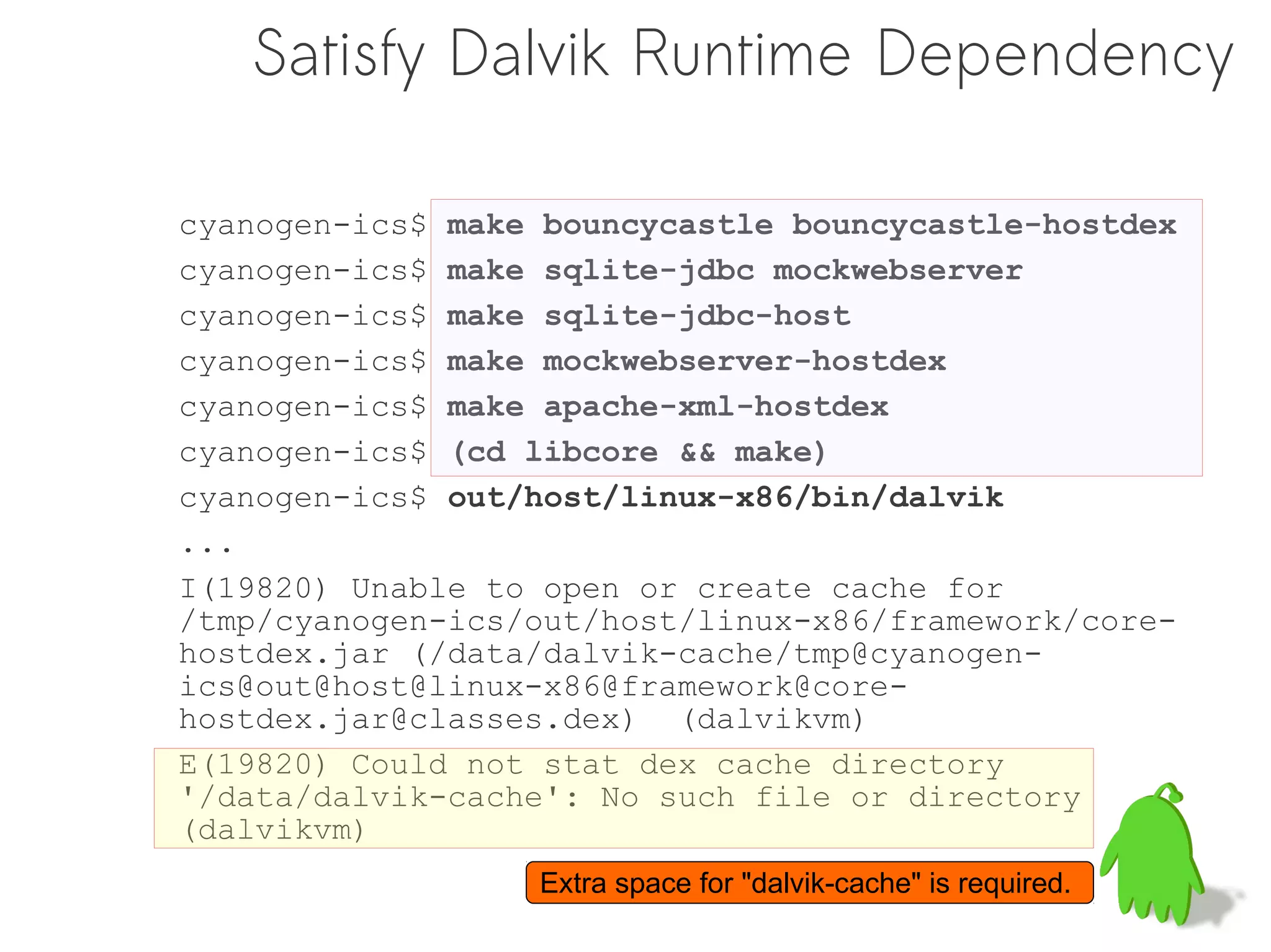 Satisfy Dalvik Runtime Dependency

cyanogen-ics$ make bouncycastle bouncycastle-hostdex
cyanogen-ics$ make sqlite-jdbc mockwebserver
cyanogen-ics$ make sqlite-jdbc-host
cyanogen-ics$ make mockwebserver-hostdex
cyanogen-ics$ make apache-xml-hostdex
cyanogen-ics$ (cd libcore && make)
cyanogen-ics$ out/host/linux-x86/bin/dalvik
...
I(19820) Unable to open or create cache for
/tmp/cyanogen-ics/out/host/linux-x86/framework/core-
hostdex.jar (/data/dalvik-cache/tmp@cyanogen-
ics@out@host@linux-x86@framework@core-
hostdex.jar@classes.dex) (dalvikvm)
E(19820) Could not stat dex cache directory
'/data/dalvik-cache': No such file or directory
(dalvikvm)
                  Extra space for "dalvik-cache" is required.
 