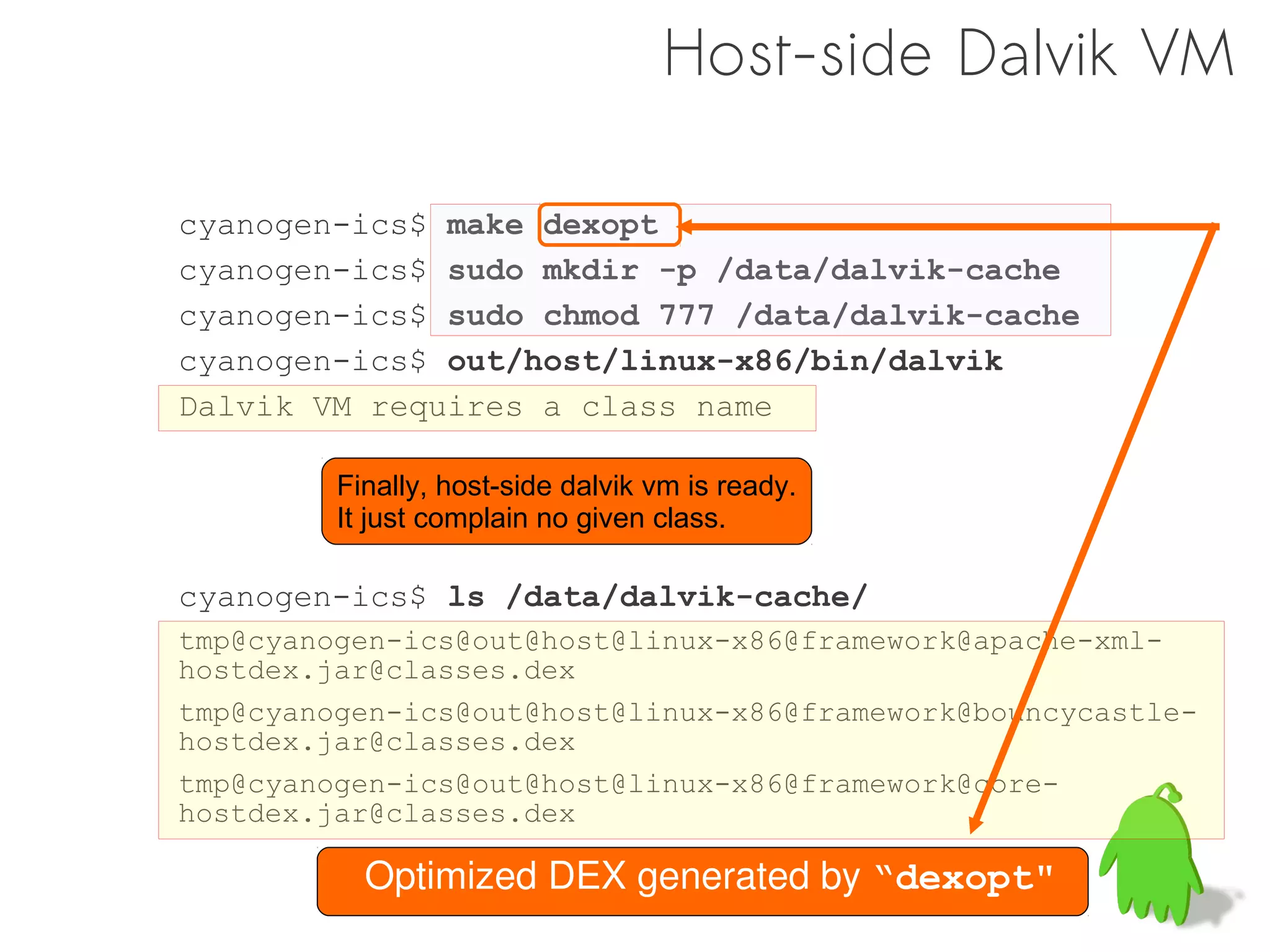 Host-side Dalvik VM

cyanogen-ics$ make dexopt
cyanogen-ics$ sudo mkdir -p /data/dalvik-cache
cyanogen-ics$ sudo chmod 777 /data/dalvik-cache
cyanogen-ics$ out/host/linux-x86/bin/dalvik
Dalvik VM requires a class name

         Finally, host-side dalvik vm is ready.
         It just complain no given class.

cyanogen-ics$ ls /data/dalvik-cache/
tmp@cyanogen-ics@out@host@linux-x86@framework@apache-xml-
hostdex.jar@classes.dex
tmp@cyanogen-ics@out@host@linux-x86@framework@bouncycastle-
hostdex.jar@classes.dex
tmp@cyanogen-ics@out@host@linux-x86@framework@core-
hostdex.jar@classes.dex

           Optimized DEX generated by “dexopt"
 