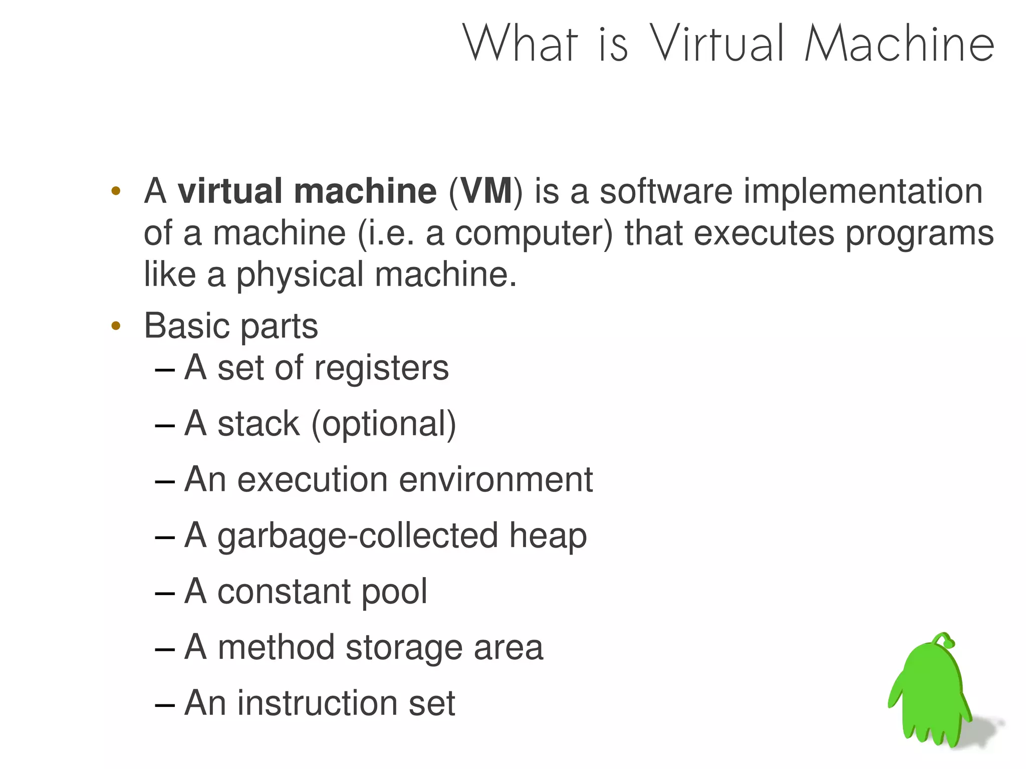 What is Virtual Machine

• A virtual machine (VM) is a software implementation
  of a machine (i.e. a computer) that executes programs
  like a physical machine.
• Basic parts
   – A set of registers
  – A stack (optional)
  – An execution environment
  – A garbage-collected heap
  – A constant pool
  – A method storage area
  – An instruction set
 