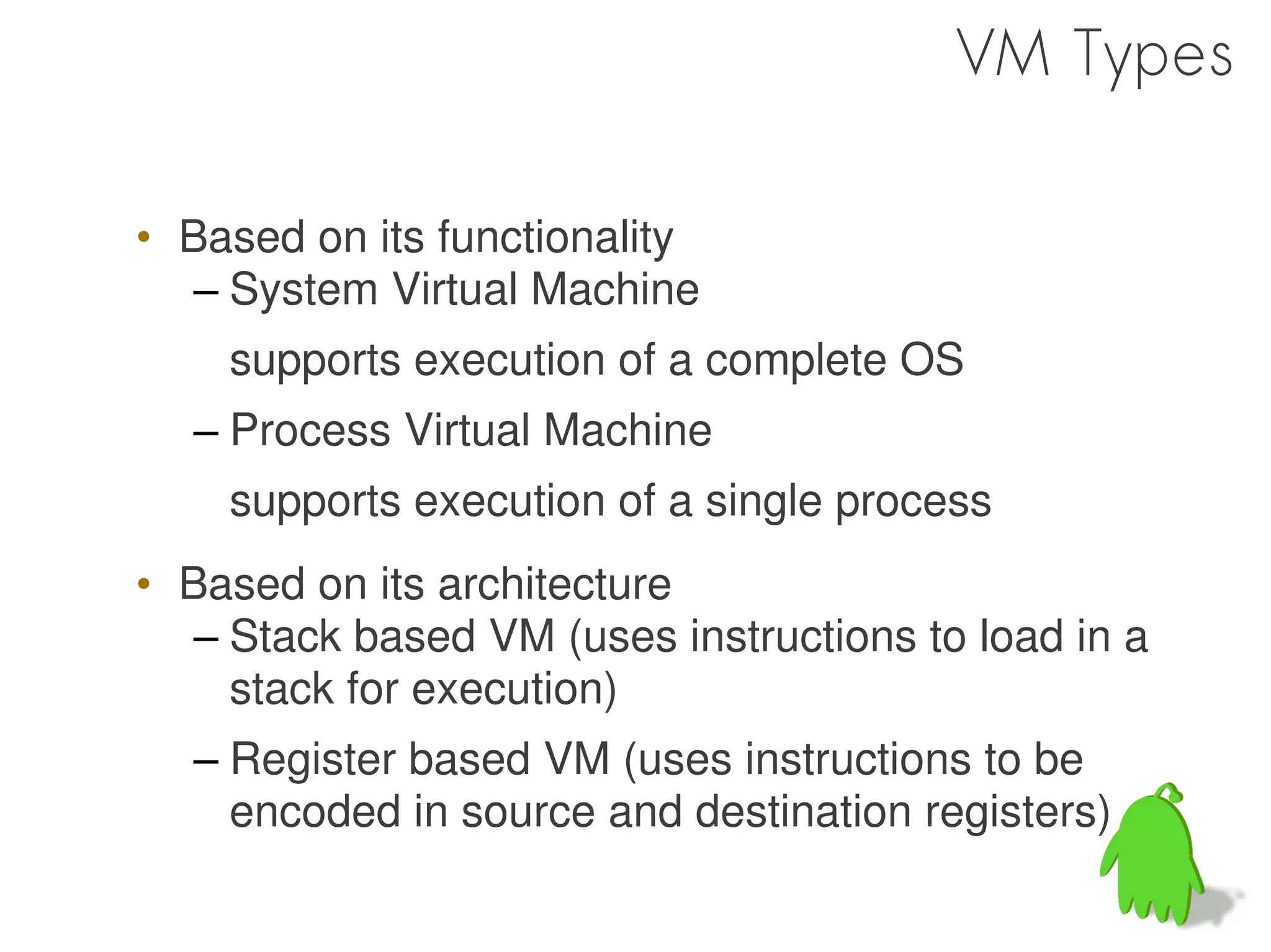 VM Types

• Based on its functionality
   – System Virtual Machine
    supports execution of a complete OS
  – Process Virtual Machine
    supports execution of a single process
• Based on its architecture
   – Stack based VM (uses instructions to load in a
     stack for execution)
  – Register based VM (uses instructions to be
    encoded in source and destination registers)
 