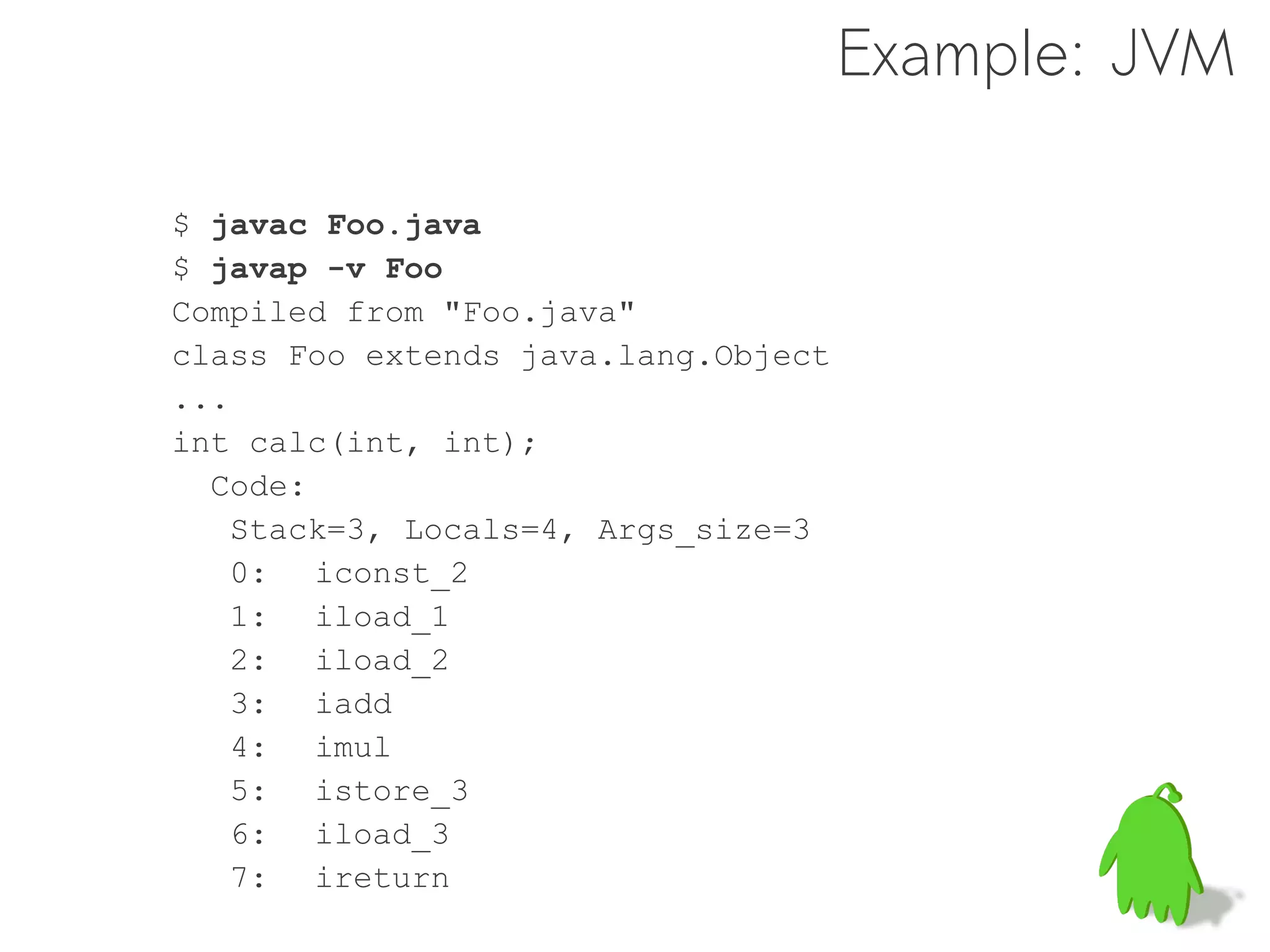 Example: JVM

$ javac Foo.java
$ javap -v Foo
Compiled from "Foo.java"
class Foo extends java.lang.Object
...
int calc(int, int);
  Code:
   Stack=3, Locals=4, Args_size=3
   0: iconst_2
   1: iload_1
   2: iload_2
   3: iadd
   4: imul
   5: istore_3
   6: iload_3
   7: ireturn
 