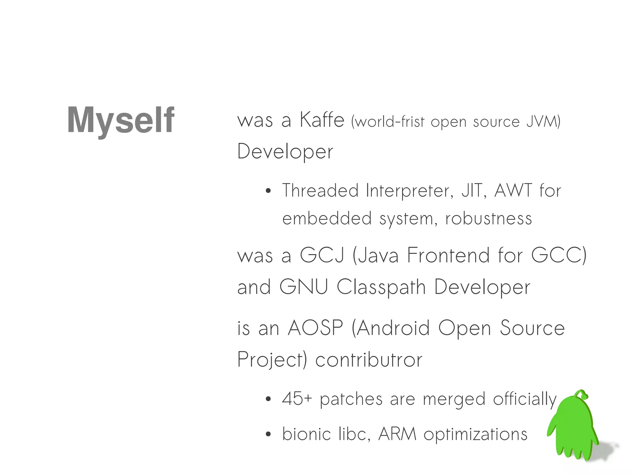 Myself   was a Kaffe (world-frist open source JVM)
         Developer
            ●   Threaded Interpreter, JIT, AWT for
                embedded system, robustness

         was a GCJ (Java Frontend for GCC)
         and GNU Classpath Developer
         is an AOSP (Android Open Source
         Project) contributror
            ●   45+ patches are merged officially
            ●   bionic libc, ARM optimizations
 