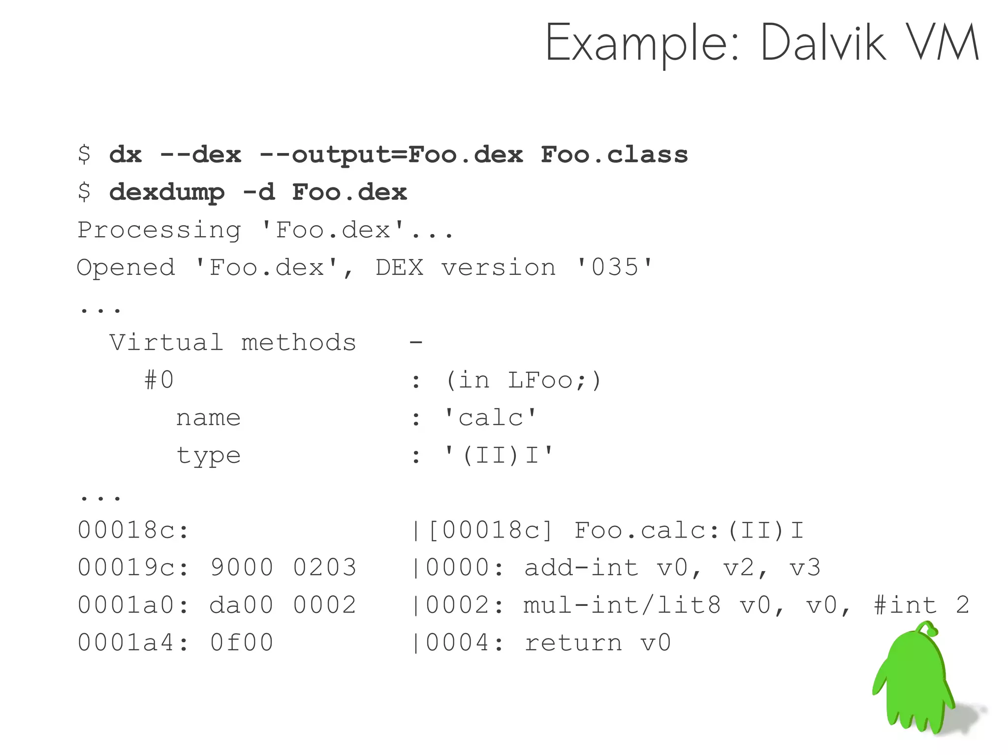 Example: Dalvik VM

$ dx --dex --output=Foo.dex Foo.class
$ dexdump -d Foo.dex
Processing 'Foo.dex'...
Opened 'Foo.dex', DEX version '035'
...
  Virtual methods    -
    #0               : (in LFoo;)
       name          : 'calc'
       type          : '(II)I'
...
00018c:             |[00018c] Foo.calc:(II)I
00019c: 9000 0203   |0000: add-int v0, v2, v3
0001a0: da00 0002   |0002: mul-int/lit8 v0, v0, #int 2
0001a4: 0f00        |0004: return v0
 