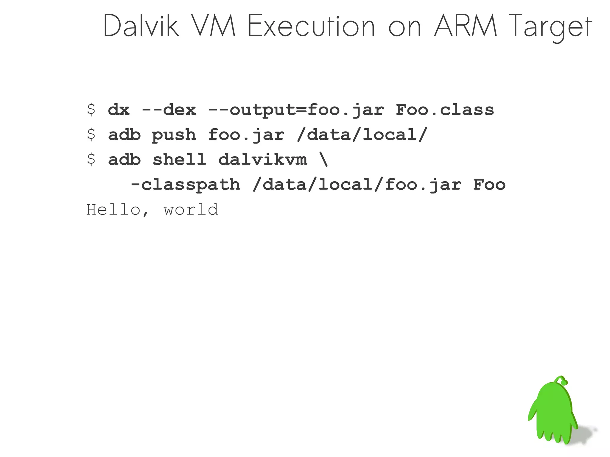 Dalvik VM Execution on ARM Target

$ dx --dex --output=foo.jar Foo.class
$ adb push foo.jar /data/local/
$ adb shell dalvikvm 
    -classpath /data/local/foo.jar Foo
Hello, world
 