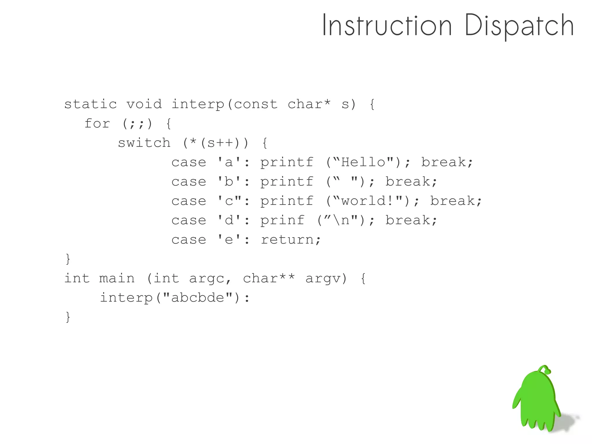 Instruction Dispatch

static void interp(const char* s) {
  for (;;) {
      switch (*(s++)) {
            case 'a': printf (“Hello"); break;
            case 'b': printf (“ "); break;
            case 'c": printf (“world!"); break;
            case 'd': prinf (”n"); break;
            case 'e': return;
}
int main (int argc, char** argv) {
    interp("abcbde"):
}
 