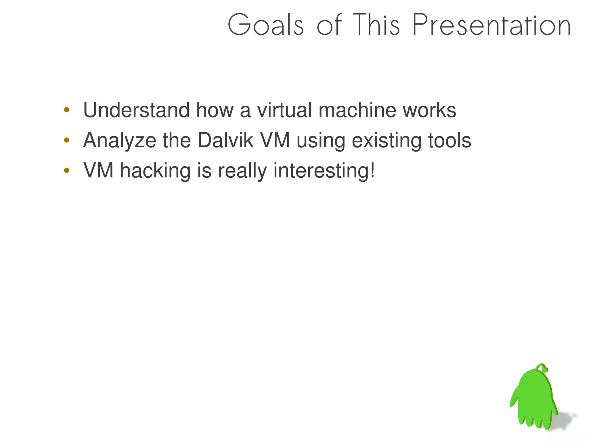 Goals of This Presentation

• Understand how a virtual machine works
• Analyze the Dalvik VM using existing tools
• VM hacking is really interesting!
 