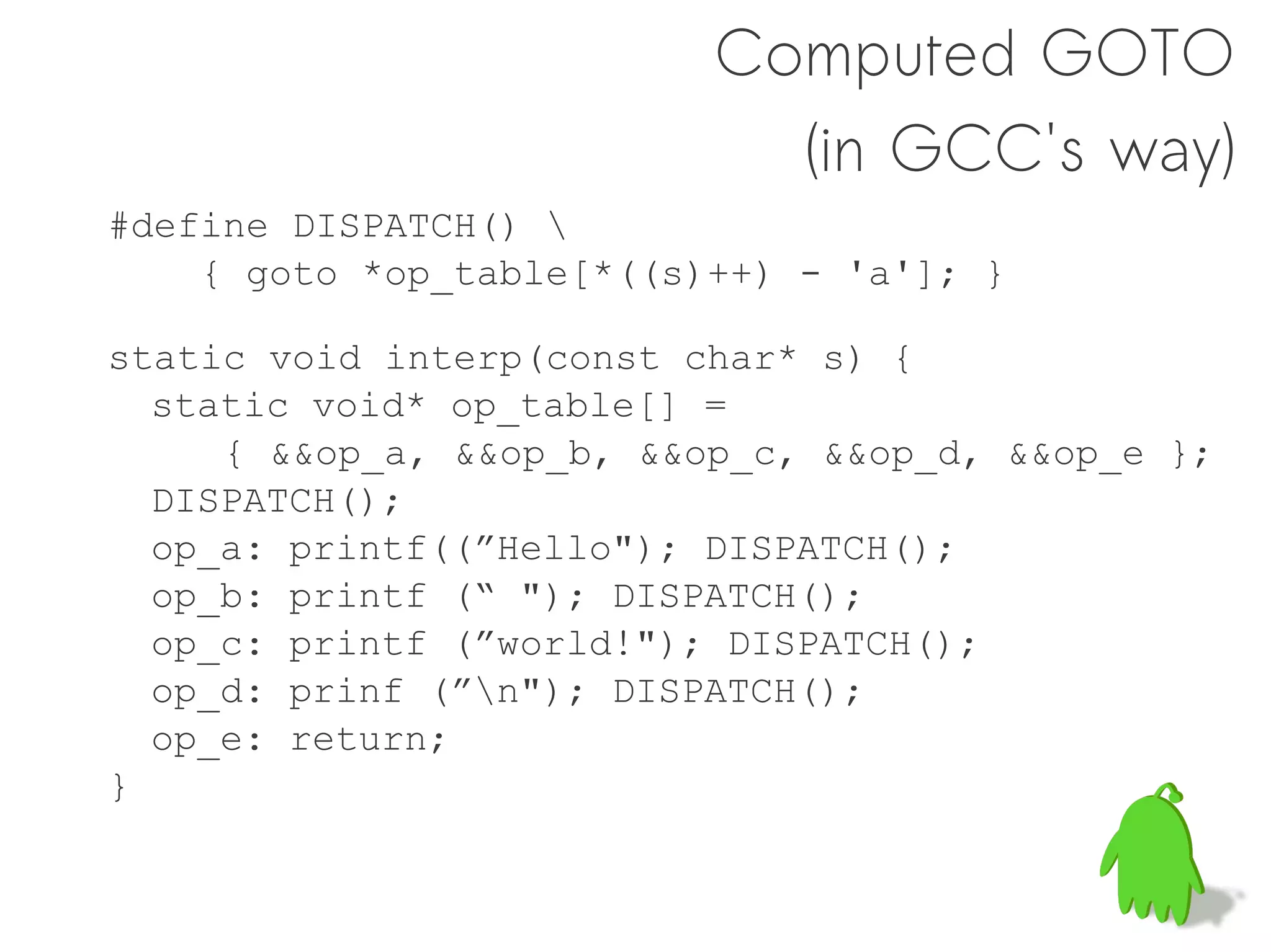 Computed GOTO
                            (in GCC's way)
#define DISPATCH() 
    { goto *op_table[*((s)++) - 'a']; }

static void interp(const char* s) {
  static void* op_table[] =
     { &&op_a, &&op_b, &&op_c, &&op_d, &&op_e };
  DISPATCH();
  op_a: printf((”Hello"); DISPATCH();
  op_b: printf (“ "); DISPATCH();
  op_c: printf (”world!"); DISPATCH();
  op_d: prinf (”n"); DISPATCH();
  op_e: return;
}
 