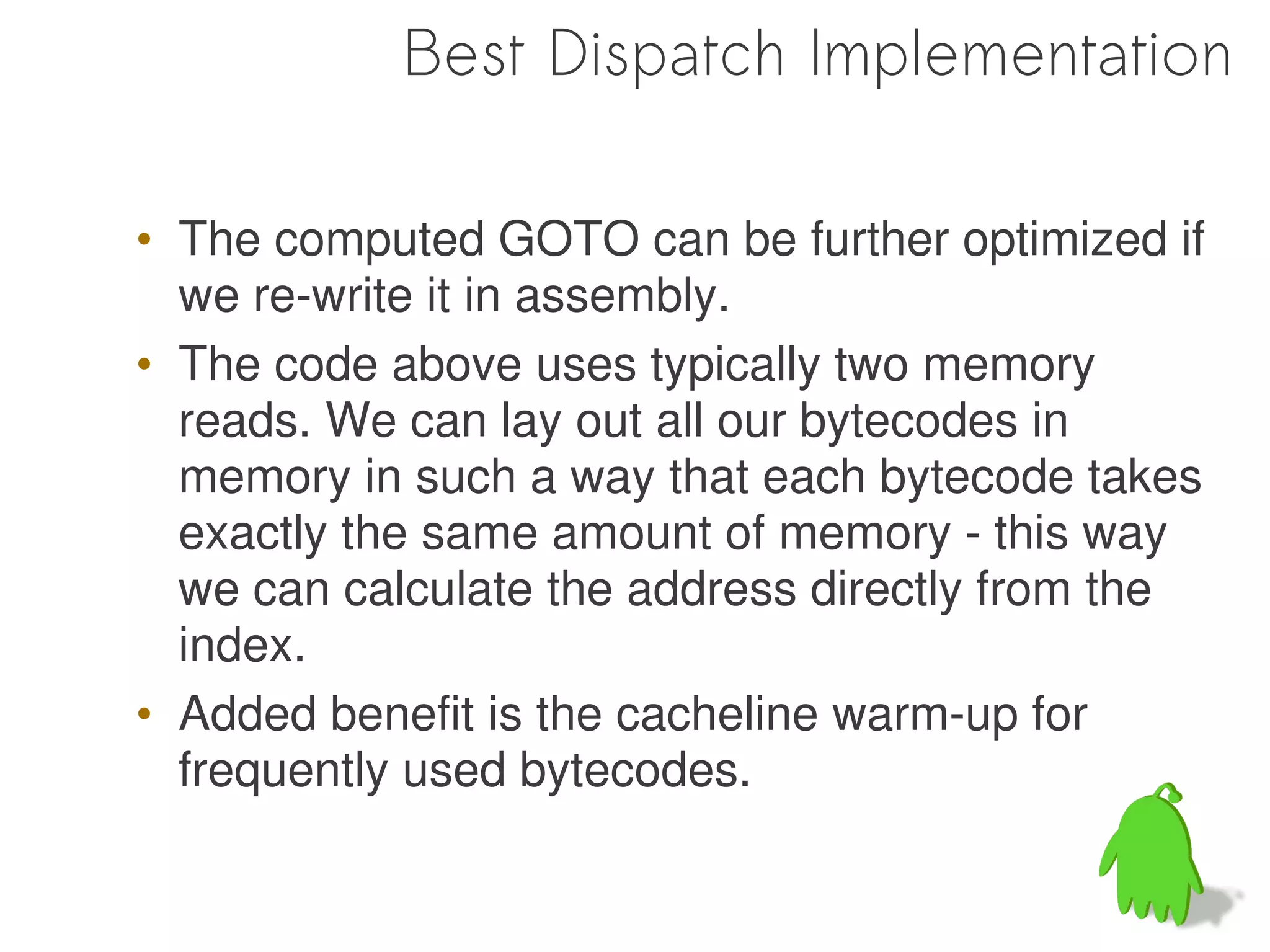Best Dispatch Implementation

• The computed GOTO can be further optimized if
  we re-write it in assembly.
• The code above uses typically two memory
  reads. We can lay out all our bytecodes in
  memory in such a way that each bytecode takes
  exactly the same amount of memory - this way
  we can calculate the address directly from the
  index.
• Added benefit is the cacheline warm-up for
  frequently used bytecodes.
 