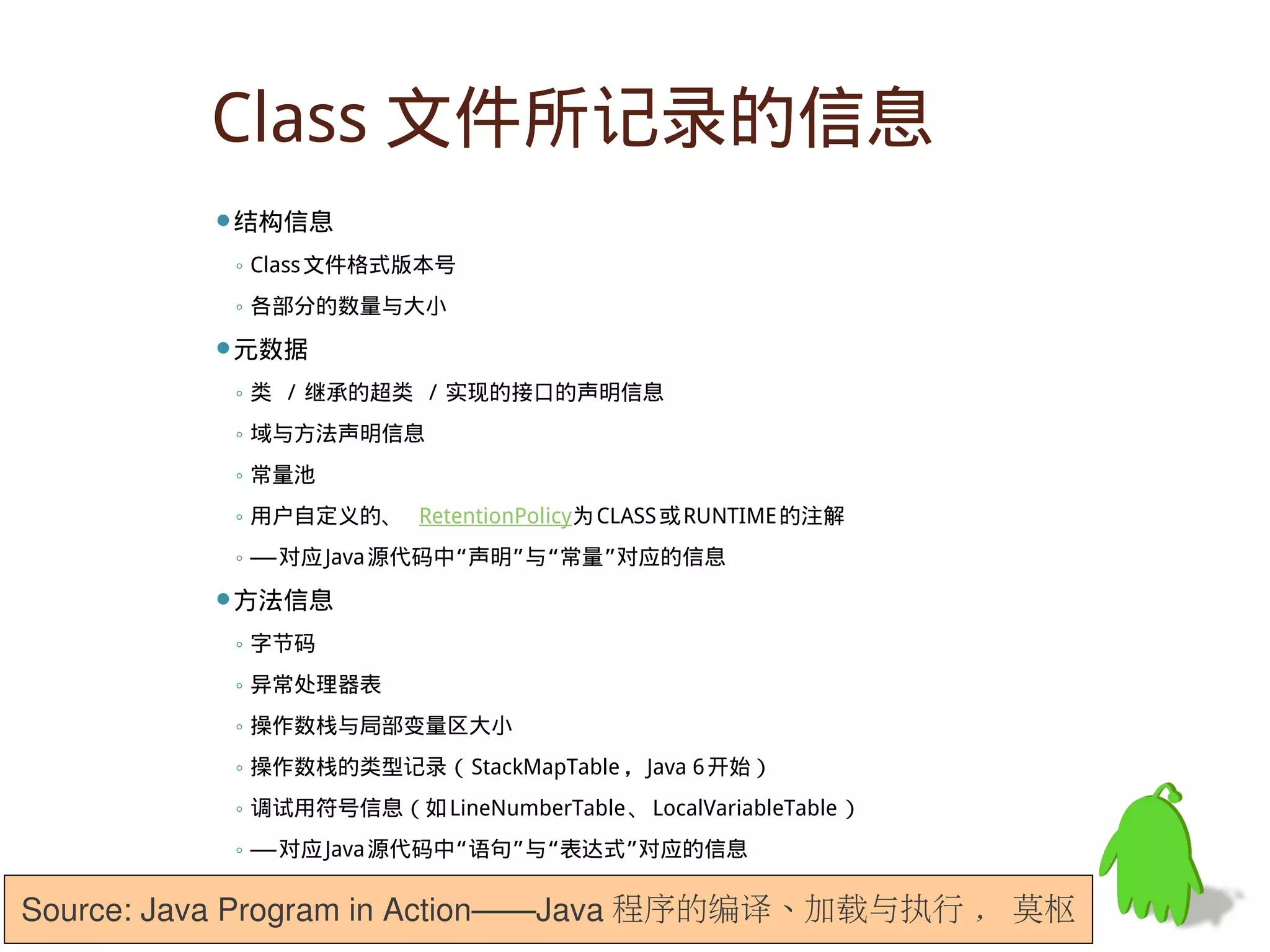 Class 文件所记录的信息
         结构信息

          ◦ Class 文件格式版本号
          ◦ 各部分的数量与大小
         元数据

          ◦ 类 / 继承的超类 / 实现的接口的声明信息
          ◦ 域与方法声明信息
          ◦ 常量池
          ◦ 用户自定义的、 RetentionPolicy为 CLASS 或 RUNTIME 的注解
          ◦ —— 对应 Java 源代码中“声明”与“常量”对应的信息
         方法信息

          ◦ 字节码
          ◦ 异常处理器表
          ◦ 操作数栈与局部变量区大小
          ◦ 操作数栈的类型记录（ StackMapTable ， Java 6 开始）
          ◦ 调试用符号信息（如 LineNumberTable 、 LocalVariableTable ）
          ◦ —— 对应 Java 源代码中“语句”与“表达式”对应的信息

Source: Java Program in Action——Java 程序的编译、加载与执行 , 莫枢
 