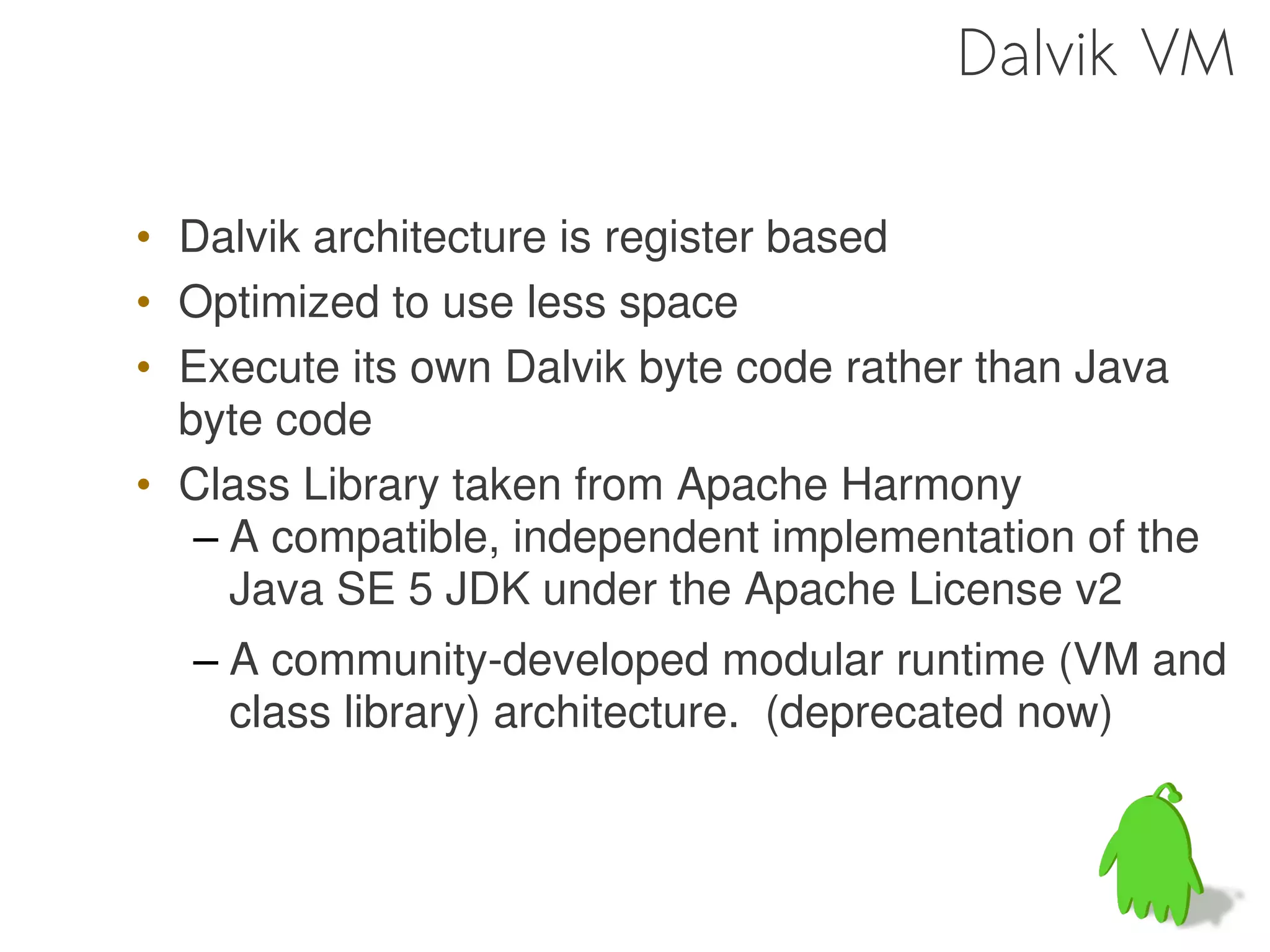 Dalvik VM

• Dalvik architecture is register based
• Optimized to use less space
• Execute its own Dalvik byte code rather than Java
  byte code
• Class Library taken from Apache Harmony
   – A compatible, independent implementation of the
     Java SE 5 JDK under the Apache License v2
  – A community-developed modular runtime (VM and
    class library) architecture. (deprecated now)
 
