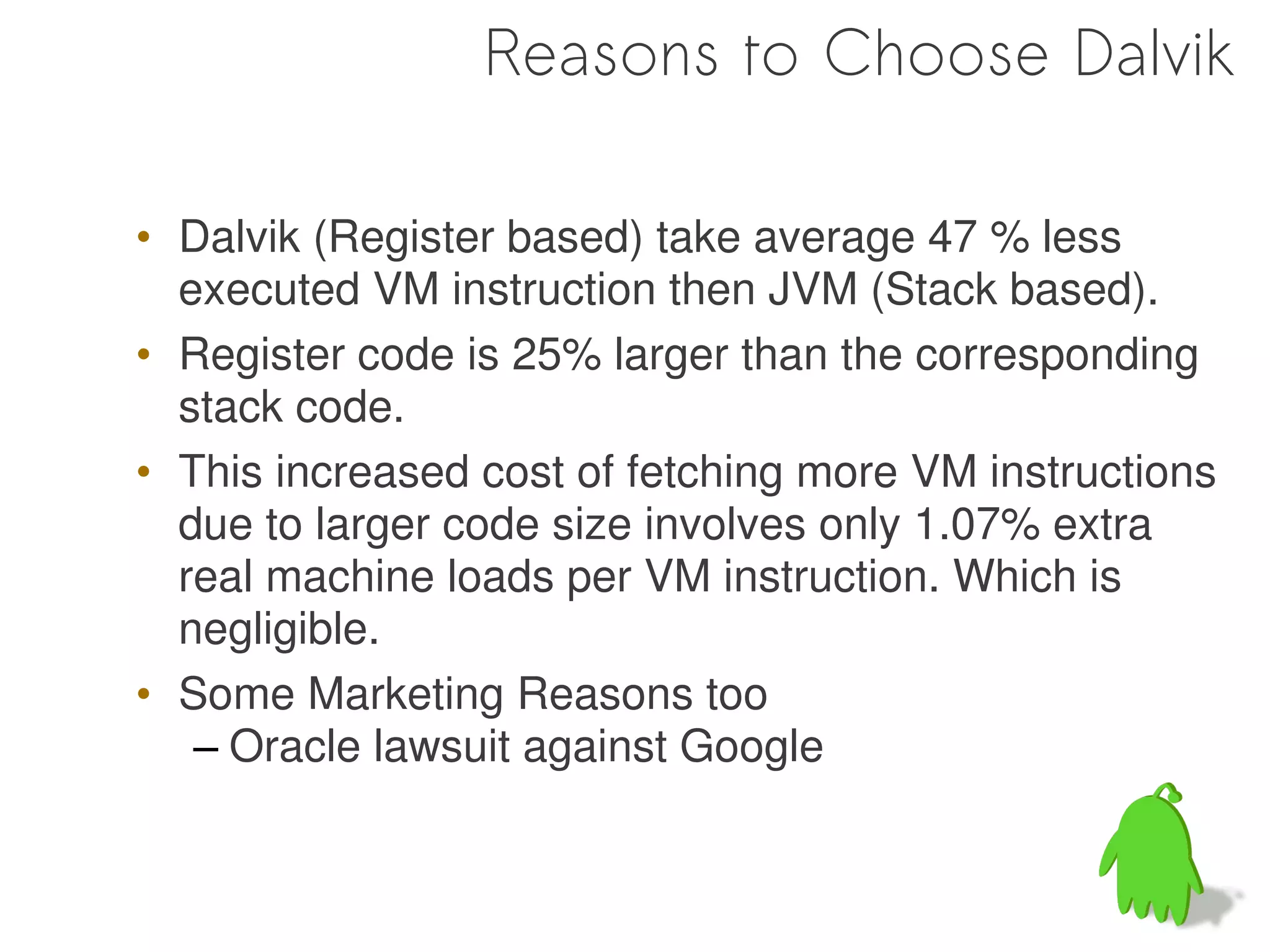 Reasons to Choose Dalvik

• Dalvik (Register based) take average 47 % less
  executed VM instruction then JVM (Stack based).
• Register code is 25% larger than the corresponding
  stack code.
• This increased cost of fetching more VM instructions
  due to larger code size involves only 1.07% extra
  real machine loads per VM instruction. Which is
  negligible.
• Some Marketing Reasons too
   – Oracle lawsuit against Google
 