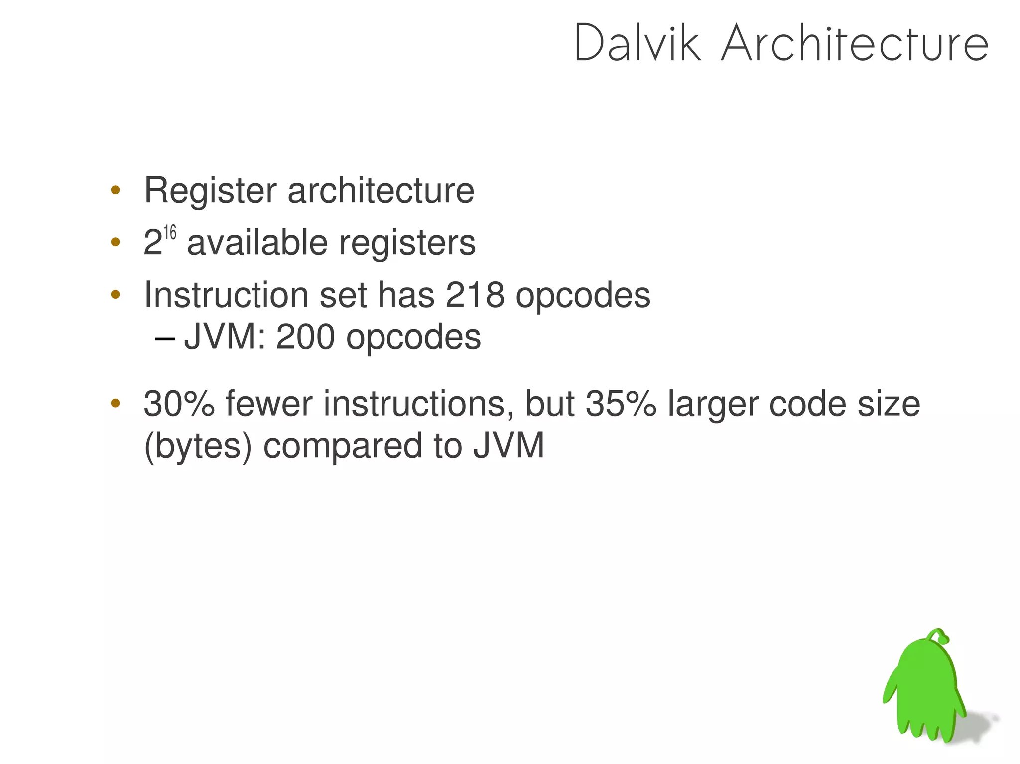 Dalvik Architecture

• Register architecture
• 216 available registers
• Instruction set has 218 opcodes
   – JVM: 200 opcodes
• 30% fewer instructions, but 35% larger code size
  (bytes) compared to JVM
 