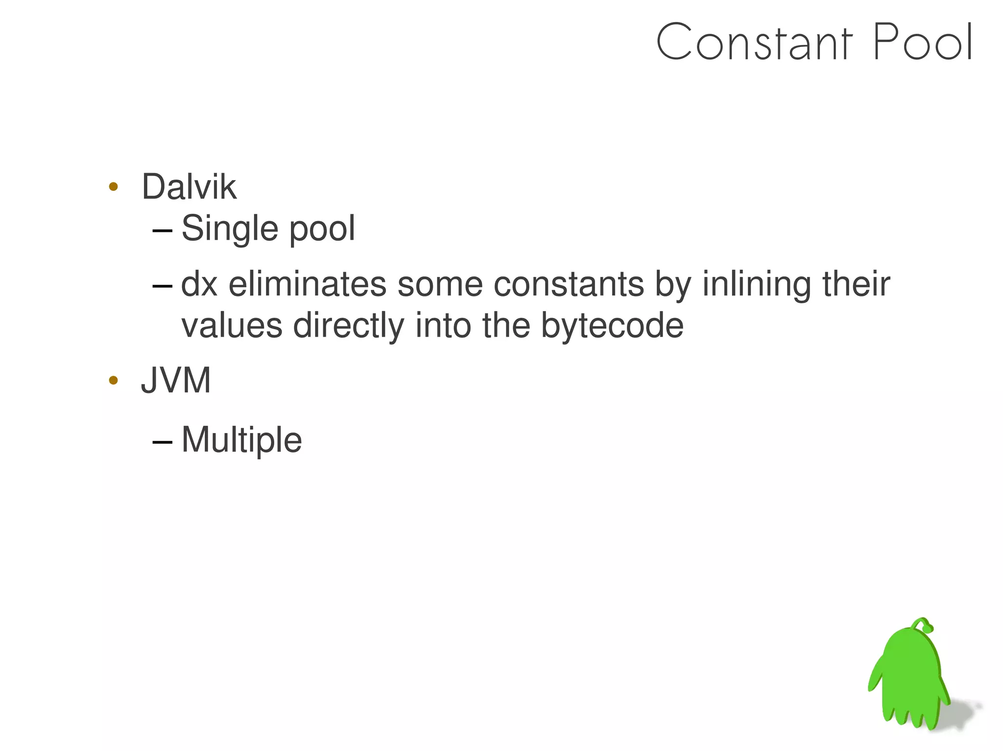 Constant Pool

• Dalvik
  – Single pool
  – dx eliminates some constants by inlining their
    values directly into the bytecode
• JVM
  – Multiple
 
