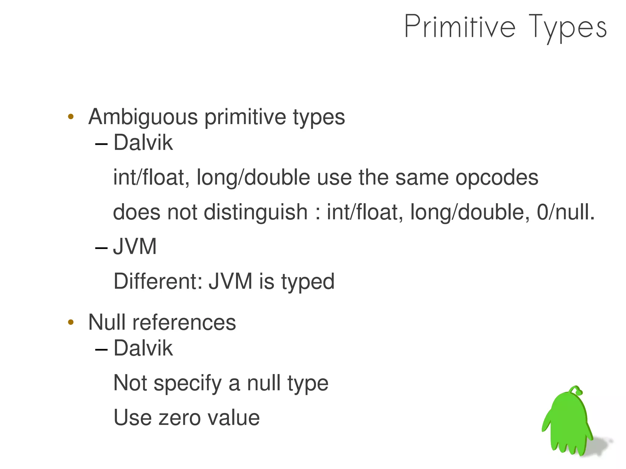 Primitive Types

• Ambiguous primitive types
   – Dalvik
    int/float, long/double use the same opcodes
    does not distinguish : int/float, long/double, 0/null.
  – JVM
    Different: JVM is typed
• Null references
  – Dalvik
    Not specify a null type
    Use zero value
 