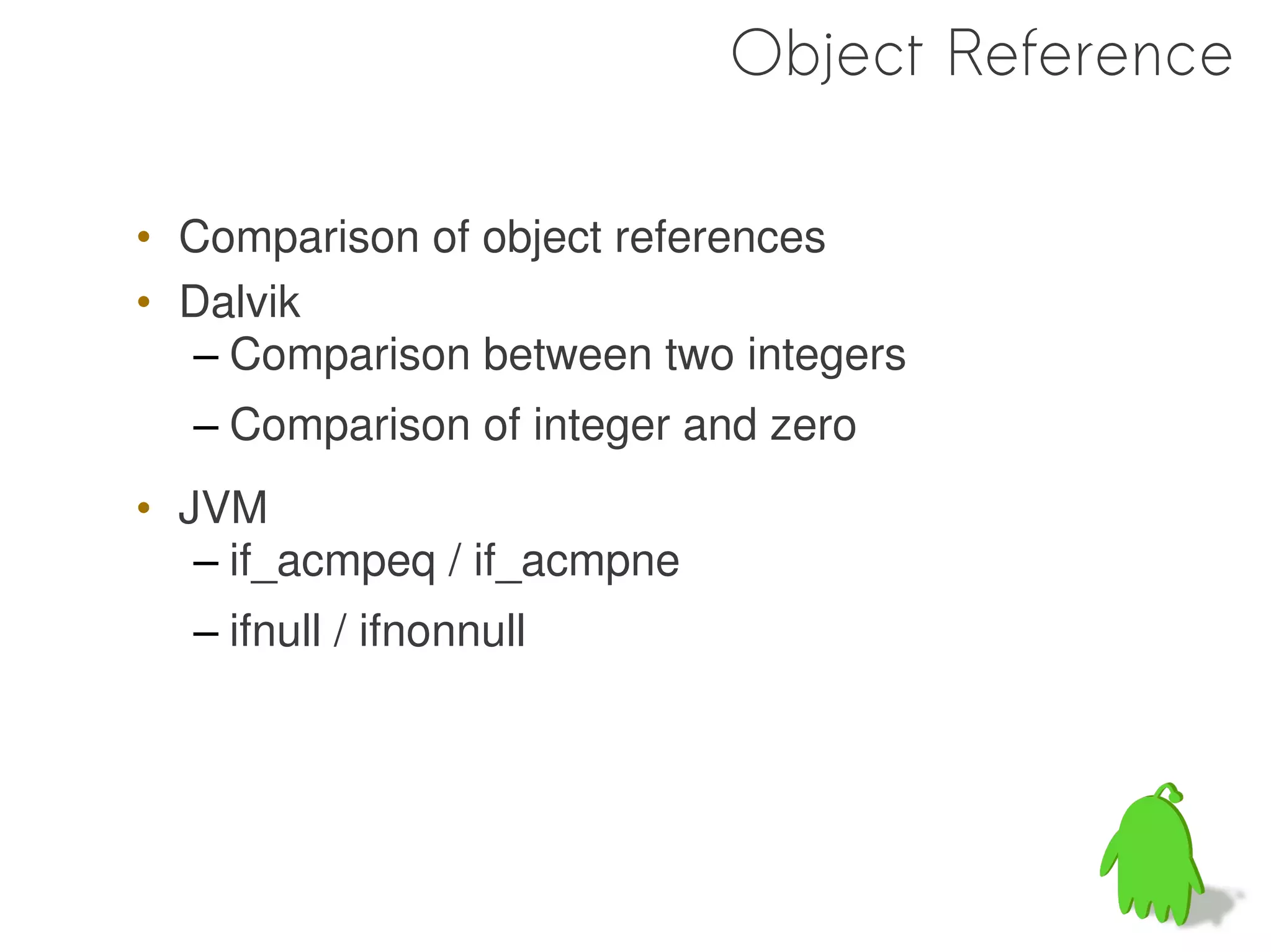 Object Reference

• Comparison of object references
• Dalvik
  – Comparison between two integers
  – Comparison of integer and zero
• JVM
   – if_acmpeq / if_acmpne
  – ifnull / ifnonnull
 
