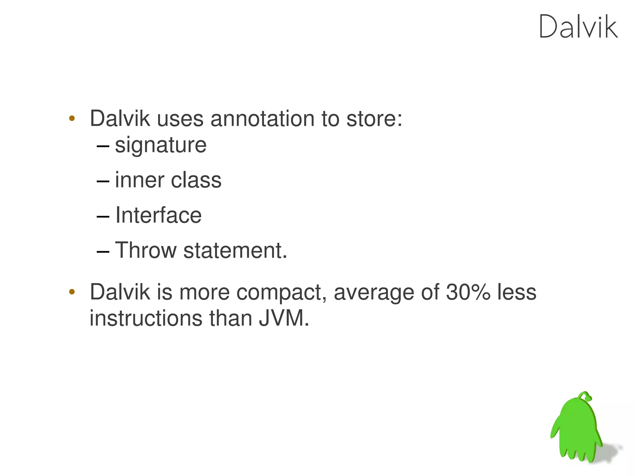 Dalvik

• Dalvik uses annotation to store:
  – signature
  – inner class
  – Interface
  – Throw statement.
• Dalvik is more compact, average of 30% less
  instructions than JVM.
 