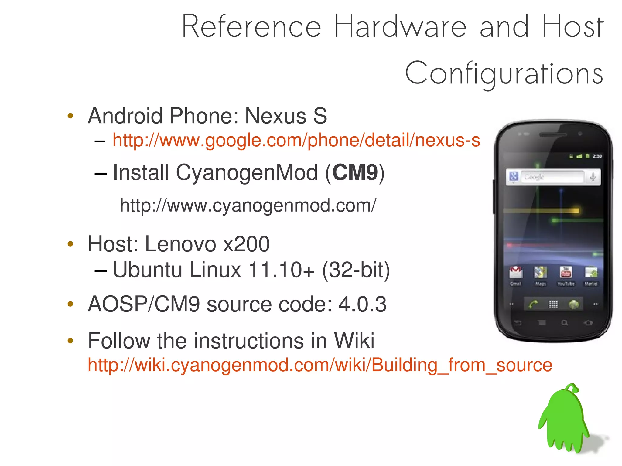 Reference Hardware and Host
                          Configurations
• Android Phone: Nexus S
   – http://www.google.com/phone/detail/nexus-s
   – Install CyanogenMod (CM9)
     http://www.cyanogenmod.com/

• Host: Lenovo x200
  – Ubuntu Linux 11.10+ (32-bit)
• AOSP/CM9 source code: 4.0.3
• Follow the instructions in Wiki
  http://wiki.cyanogenmod.com/wiki/Building_from_source
 