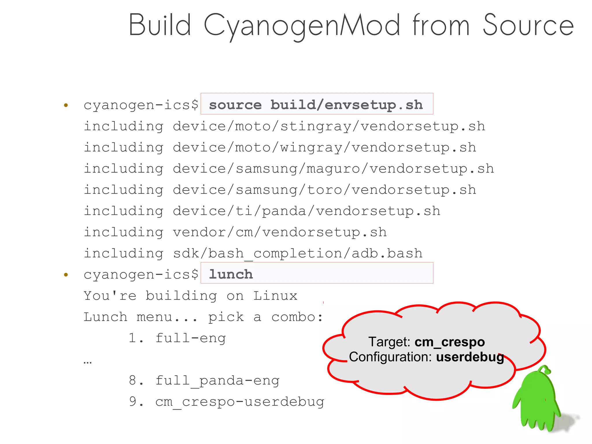 Build CyanogenMod from Source

• cyanogen-ics$ source build/envsetup.sh
  including device/moto/stingray/vendorsetup.sh
  including device/moto/wingray/vendorsetup.sh
  including device/samsung/maguro/vendorsetup.sh
  including device/samsung/toro/vendorsetup.sh
  including device/ti/panda/vendorsetup.sh
  including vendor/cm/vendorsetup.sh
  including sdk/bash_completion/adb.bash
• cyanogen-ics$ lunch
  You're building on Linux
  Lunch menu... pick a combo:
       1. full-eng                Target: cm_crespo
  …                             Configuration: userdebug
       8. full_panda-eng
       9. cm_crespo-userdebug
 