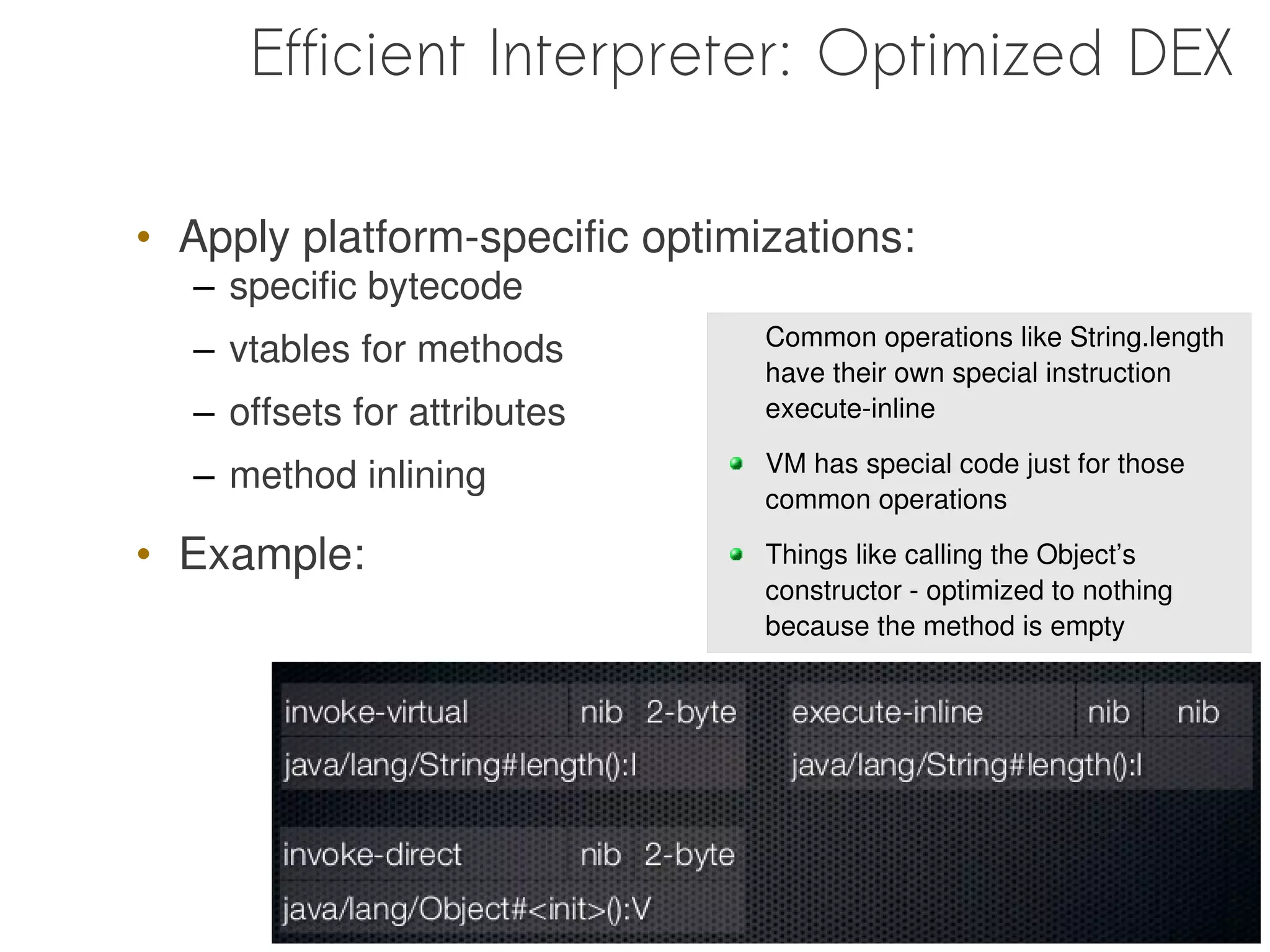 Efficient Interpreter: Optimized DEX

• Apply platform-specific optimizations:
  – specific bytecode
                                Common operations like String.length
  – vtables for methods
                                have their own special instruction
  – offsets for attributes      execute-inline

                                VM has special code just for those
  – method inlining
                                common operations

• Example:                      Things like calling the Object’s
                                constructor - optimized to nothing
                                because the method is empty
 