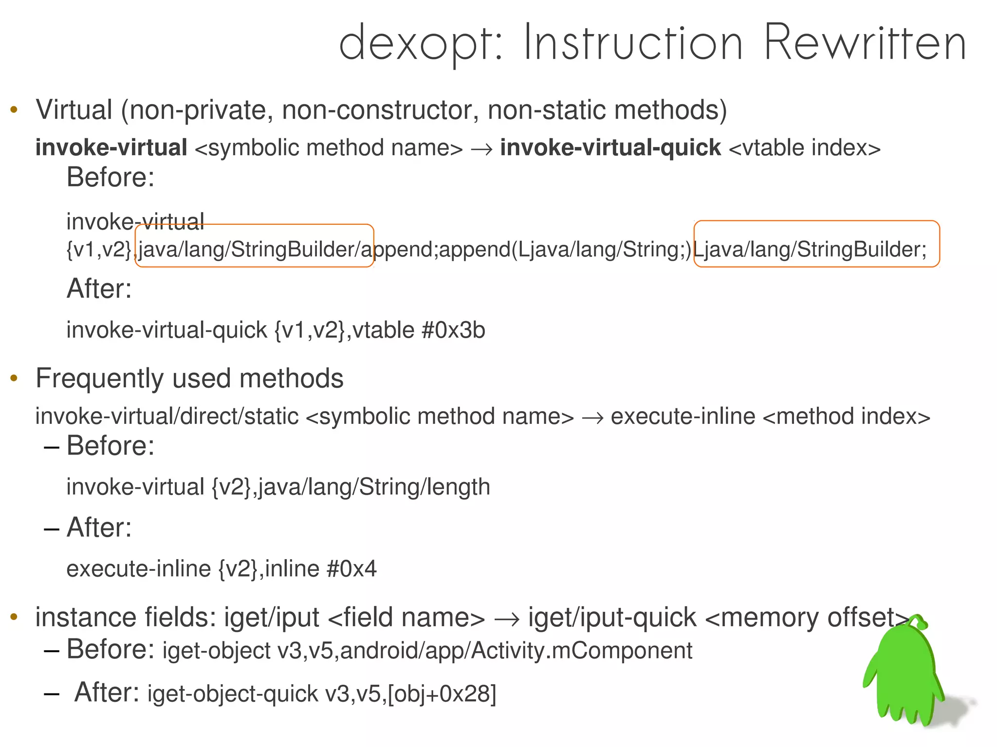 dexopt: Instruction Rewritten
• Virtual (non-private, non-constructor, non-static methods)
  invoke-virtual <symbolic method name> → invoke-virtual-quick <vtable index>
    Before:
    invoke-virtual
    {v1,v2},java/lang/StringBuilder/append;append(Ljava/lang/String;)Ljava/lang/StringBuilder;
    After:
    invoke-virtual-quick {v1,v2},vtable #0x3b

• Frequently used methods
  invoke-virtual/direct/static <symbolic method name> → execute-inline <method index>
  – Before:
    invoke-virtual {v2},java/lang/String/length
  – After:
    execute-inline {v2},inline #0x4

• instance fields: iget/iput <field name> → iget/iput-quick <memory offset>
   – Before: iget-object v3,v5,android/app/Activity.mComponent
  – After: iget-object-quick v3,v5,[obj+0x28]
 
