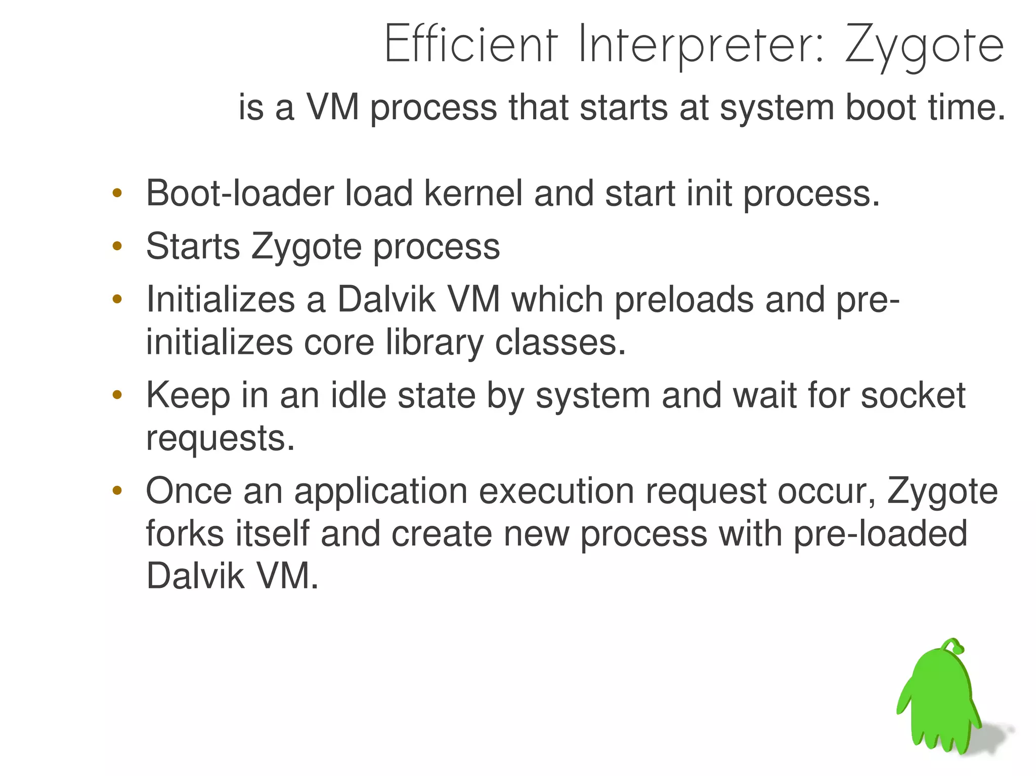 Efficient Interpreter: Zygote
       is a VM process that starts at system boot time.

• Boot-loader load kernel and start init process.
• Starts Zygote process
• Initializes a Dalvik VM which preloads and pre-
  initializes core library classes.
• Keep in an idle state by system and wait for socket
  requests.
• Once an application execution request occur, Zygote
  forks itself and create new process with pre-loaded
  Dalvik VM.
 