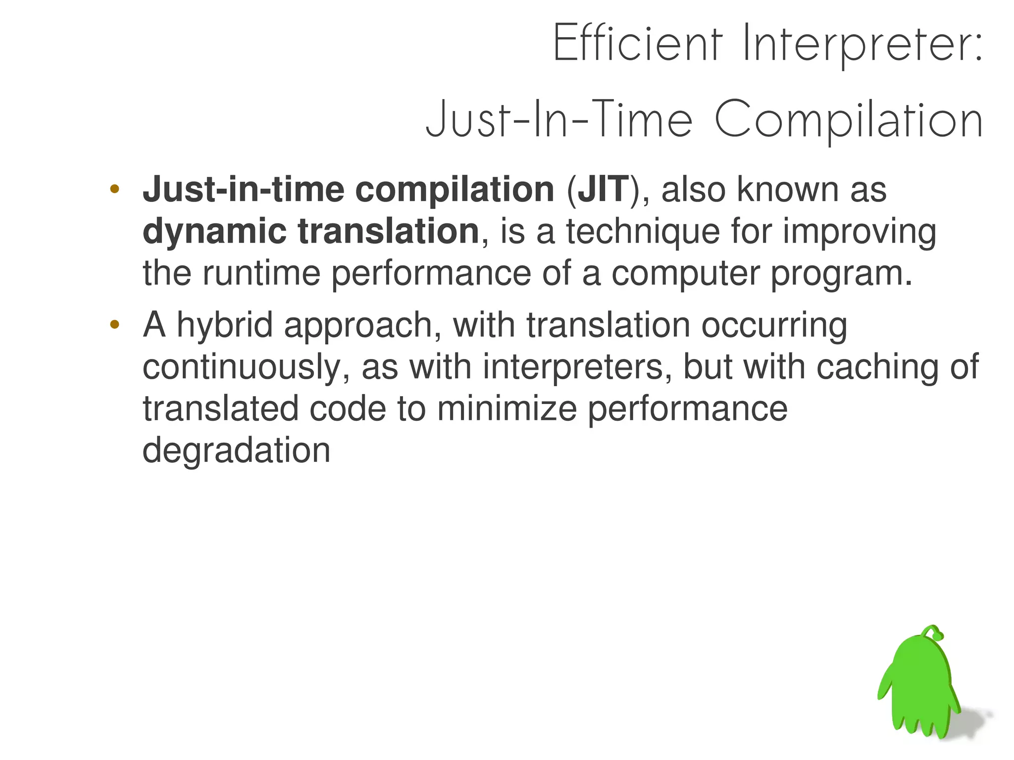 Efficient Interpreter:
                    Just-In-Time Compilation
• Just-in-time compilation (JIT), also known as
  dynamic translation, is a technique for improving
  the runtime performance of a computer program.
• A hybrid approach, with translation occurring
  continuously, as with interpreters, but with caching of
  translated code to minimize performance
  degradation
 