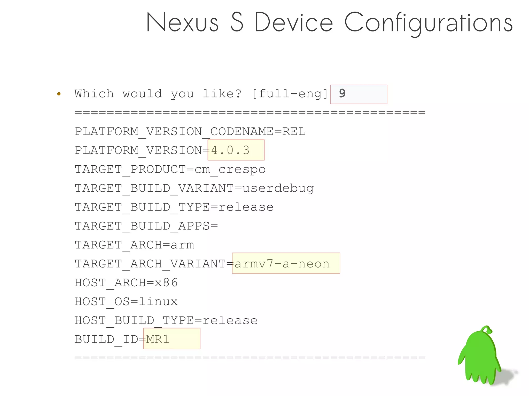 Nexus S Device Configurations

• Which would you like? [full-eng] 9
  ============================================
  PLATFORM_VERSION_CODENAME=REL
  PLATFORM_VERSION=4.0.3
  TARGET_PRODUCT=cm_crespo
  TARGET_BUILD_VARIANT=userdebug
  TARGET_BUILD_TYPE=release
  TARGET_BUILD_APPS=
  TARGET_ARCH=arm
  TARGET_ARCH_VARIANT=armv7-a-neon
  HOST_ARCH=x86
  HOST_OS=linux
  HOST_BUILD_TYPE=release
  BUILD_ID=MR1
  ============================================
 