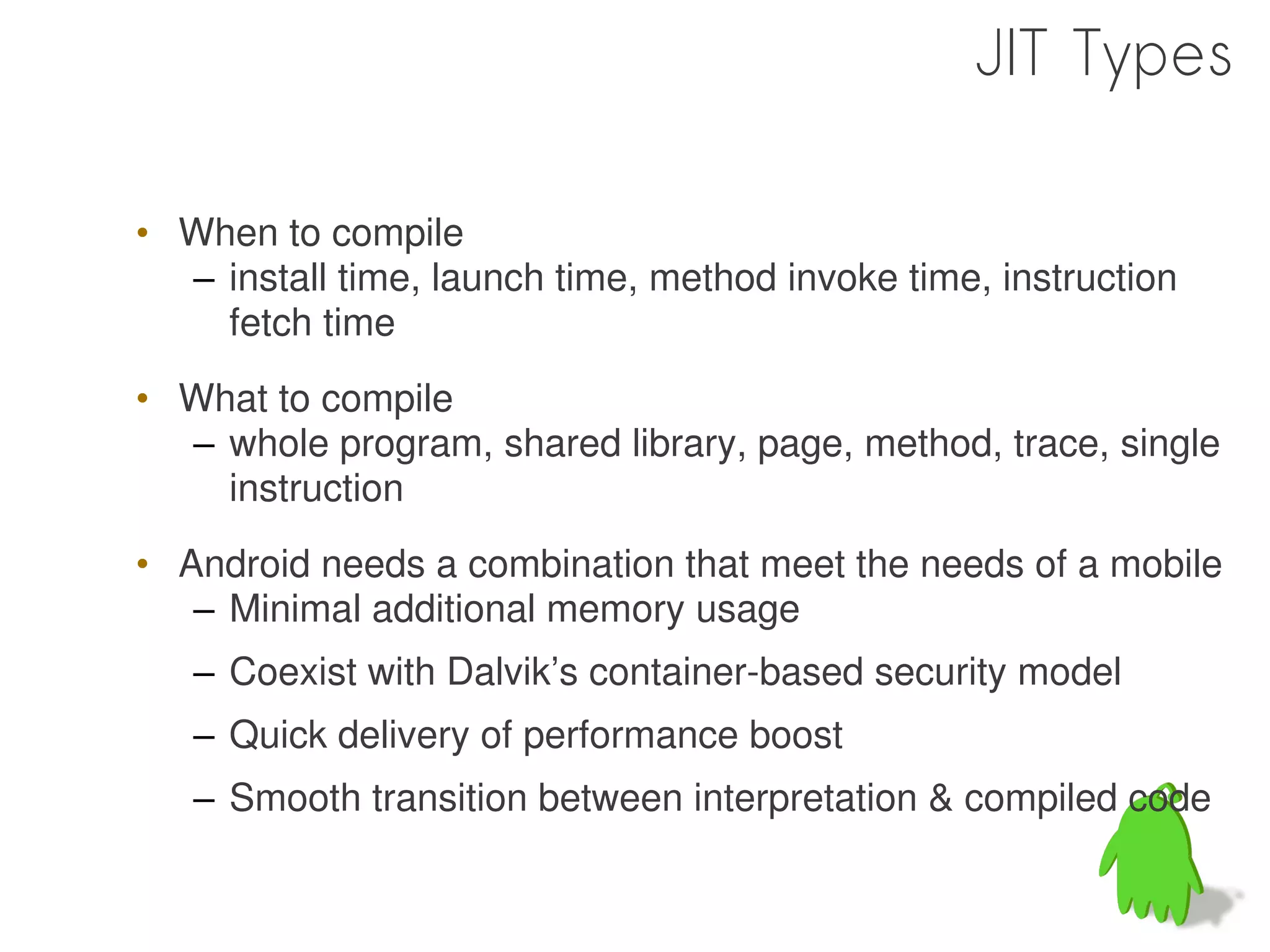 JIT Types

• When to compile
  – install time, launch time, method invoke time, instruction
    fetch time
• What to compile
  – whole program, shared library, page, method, trace, single
    instruction
• Android needs a combination that meet the needs of a mobile
   – Minimal additional memory usage
   – Coexist with Dalvik’s container-based security model
   – Quick delivery of performance boost
   – Smooth transition between interpretation & compiled code
 