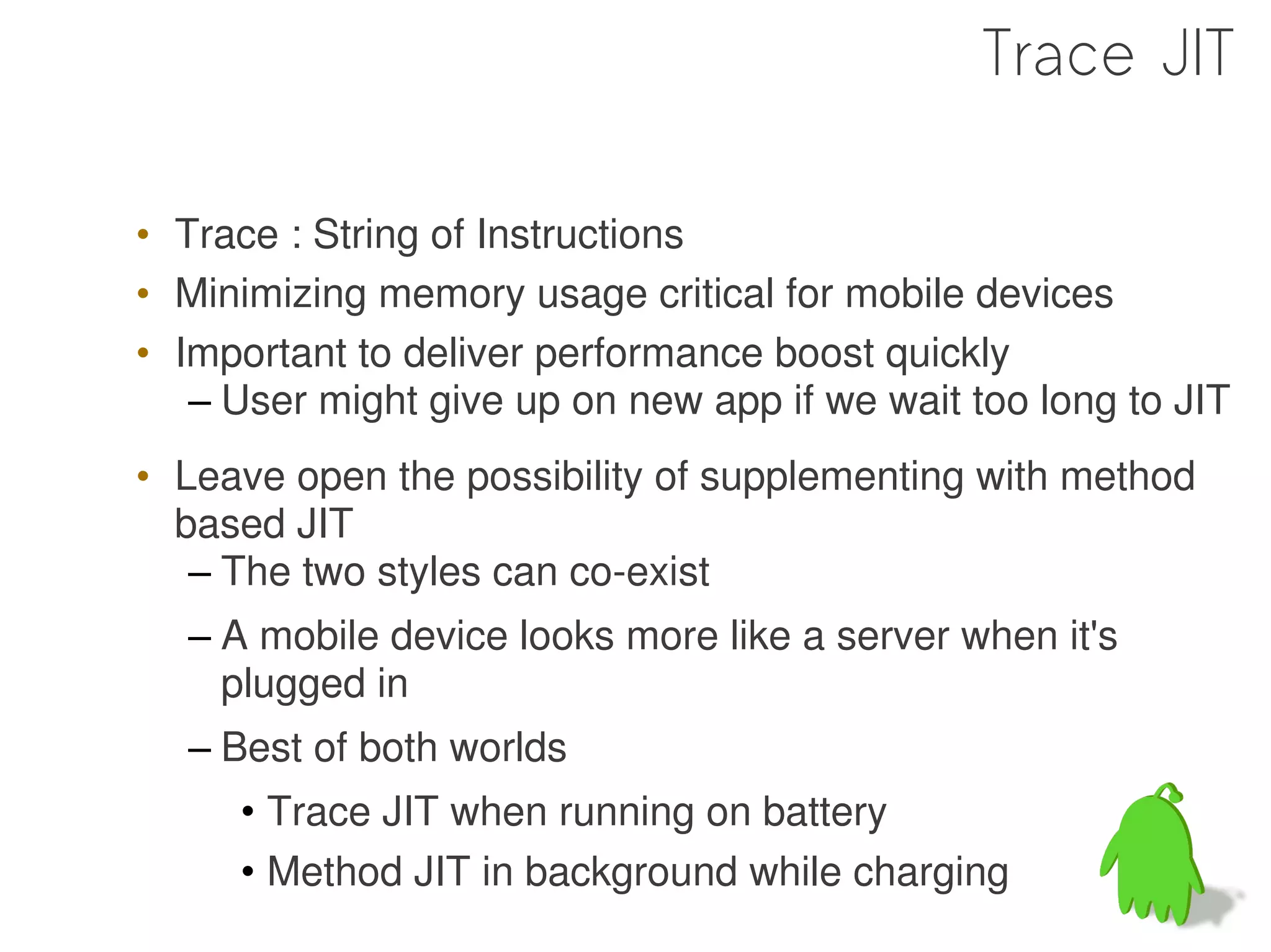 Trace JIT

• Trace : String of Instructions
• Minimizing memory usage critical for mobile devices
• Important to deliver performance boost quickly
   – User might give up on new app if we wait too long to JIT
• Leave open the possibility of supplementing with method
  based JIT
   – The two styles can co-exist
  – A mobile device looks more like a server when it's
    plugged in
  – Best of both worlds
     • Trace JIT when running on battery
     • Method JIT in background while charging
 