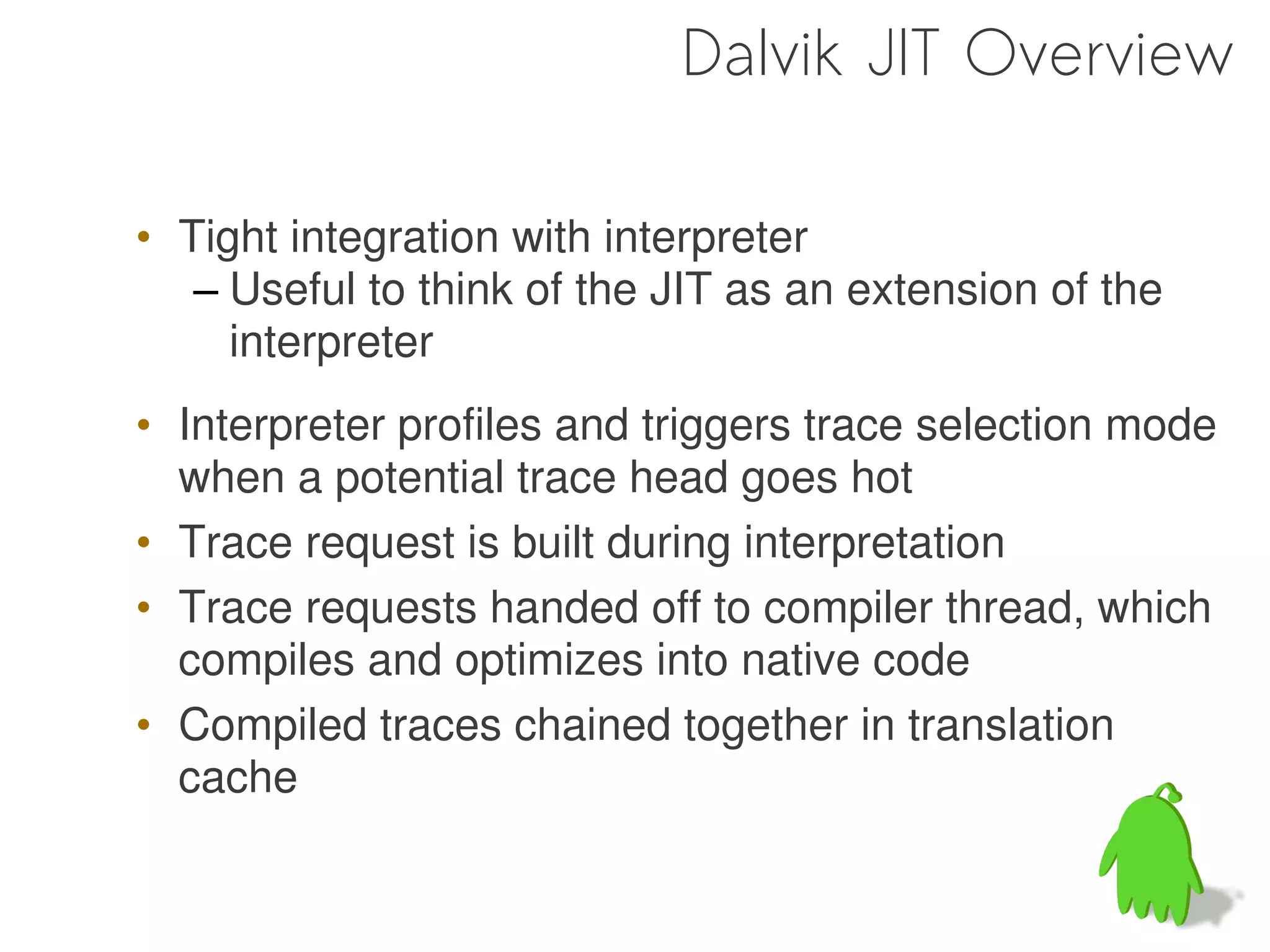 Dalvik JIT Overview

• Tight integration with interpreter
   – Useful to think of the JIT as an extension of the
     interpreter
• Interpreter profiles and triggers trace selection mode
  when a potential trace head goes hot
• Trace request is built during interpretation
• Trace requests handed off to compiler thread, which
  compiles and optimizes into native code
• Compiled traces chained together in translation
  cache
 