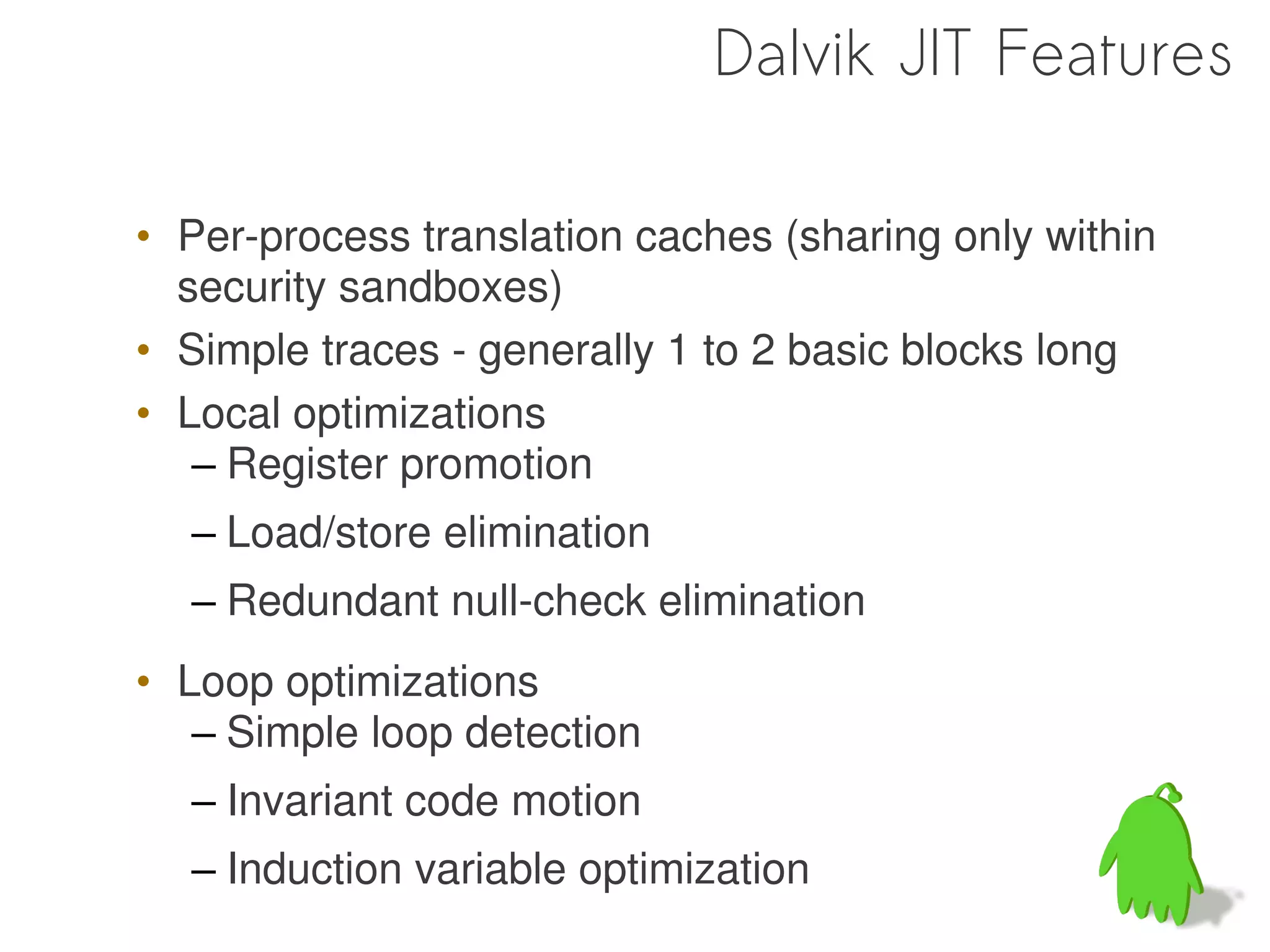 Dalvik JIT Features

• Per-process translation caches (sharing only within
  security sandboxes)
• Simple traces - generally 1 to 2 basic blocks long
• Local optimizations
   – Register promotion
  – Load/store elimination
  – Redundant null-check elimination
• Loop optimizations
   – Simple loop detection
  – Invariant code motion
  – Induction variable optimization
 