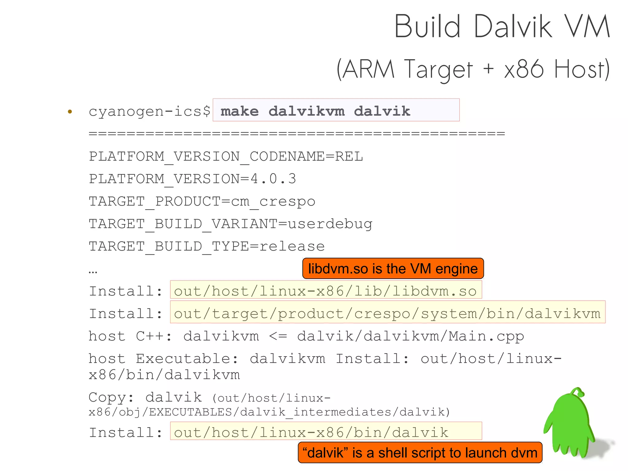 Build Dalvik VM
                                   (ARM Target + x86 Host)
• cyanogen-ics$ make dalvikvm dalvik
  ============================================
  PLATFORM_VERSION_CODENAME=REL
  PLATFORM_VERSION=4.0.3
  TARGET_PRODUCT=cm_crespo
  TARGET_BUILD_VARIANT=userdebug
  TARGET_BUILD_TYPE=release
  …                         libdvm.so is the VM engine
  Install: out/host/linux-x86/lib/libdvm.so
  Install: out/target/product/crespo/system/bin/dalvikvm
  host C++: dalvikvm <= dalvik/dalvikvm/Main.cpp
  host Executable: dalvikvm Install: out/host/linux-
  x86/bin/dalvikvm
  Copy: dalvik (out/host/linux-
  x86/obj/EXECUTABLES/dalvik_intermediates/dalvik)
  Install: out/host/linux-x86/bin/dalvik
                              “dalvik” is a shell script to launch dvm
 