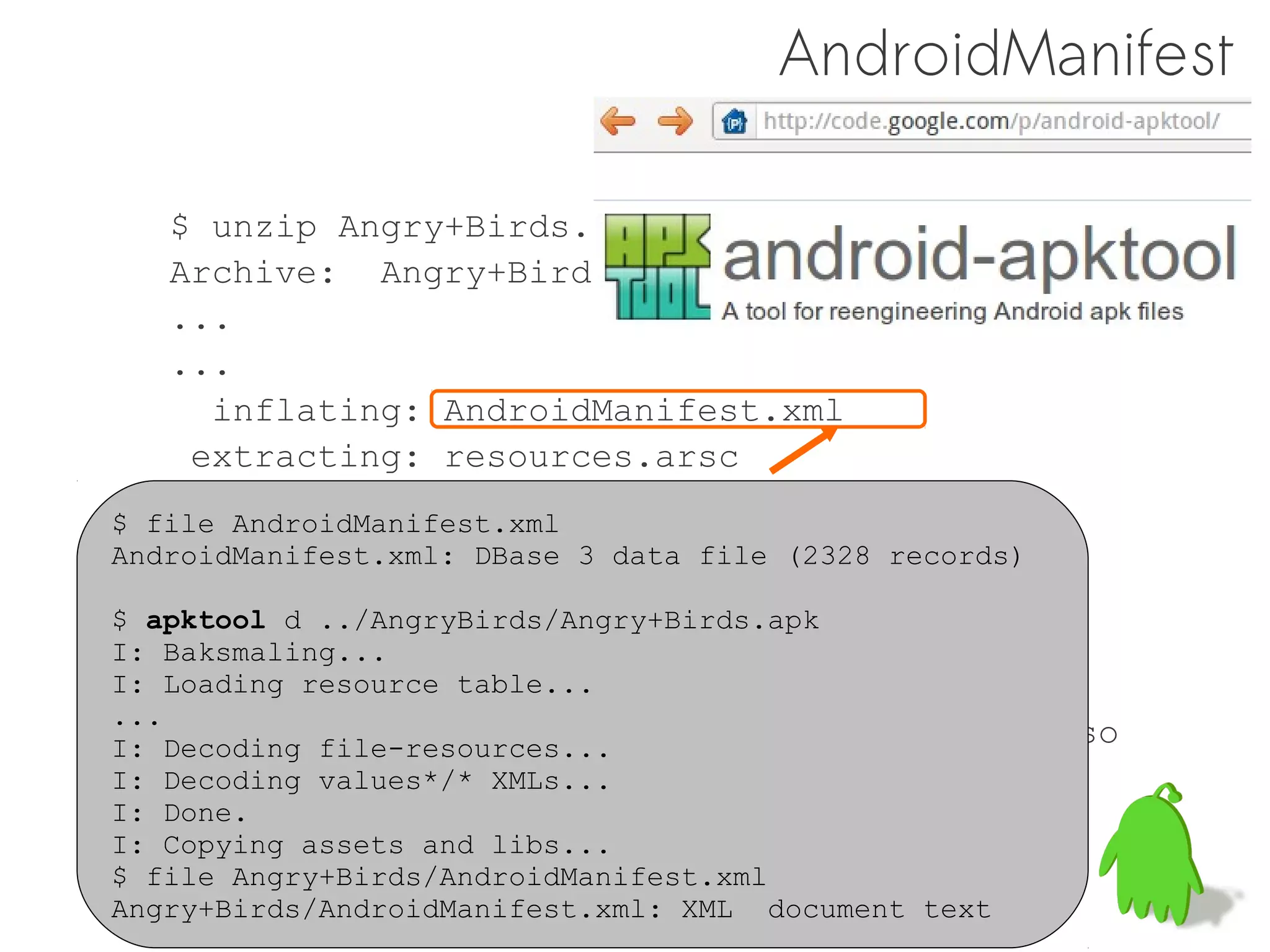AndroidManifest

    $ unzip Angry+Birds.apk
    Archive: Angry+Birds.apk
    ...
    ...
      inflating: AndroidManifest.xml
     extracting: resources.arsc
     extracting: res/drawable-hdpi/icon.png
$ file AndroidManifest.xml
     extracting: res/drawable-ldpi/icon.png
AndroidManifest.xml: DBase 3 data file (2328 records)
     extracting: res/drawable-mdpi/icon.png
$ apktool d ../AngryBirds/Angry+Birds.apk
      inflating: classes.dex
I: Baksmaling...
I: Loading resource lib/armeabi/libangrybirds.so
      inflating: table...
...
      inflating: lib/armeabi-v7a/libangrybirds.so
I: Decoding file-resources...
      inflating: META-INF/MANIFEST.MF
I: Decoding values*/* XMLs...
I: Done.
      inflating: META-INF/CERT.SF
I: Copying assets and libs...
$ fileinflating: META-INF/CERT.RSA
       Angry+Birds/AndroidManifest.xml
Angry+Birds/AndroidManifest.xml: XML   document text
 