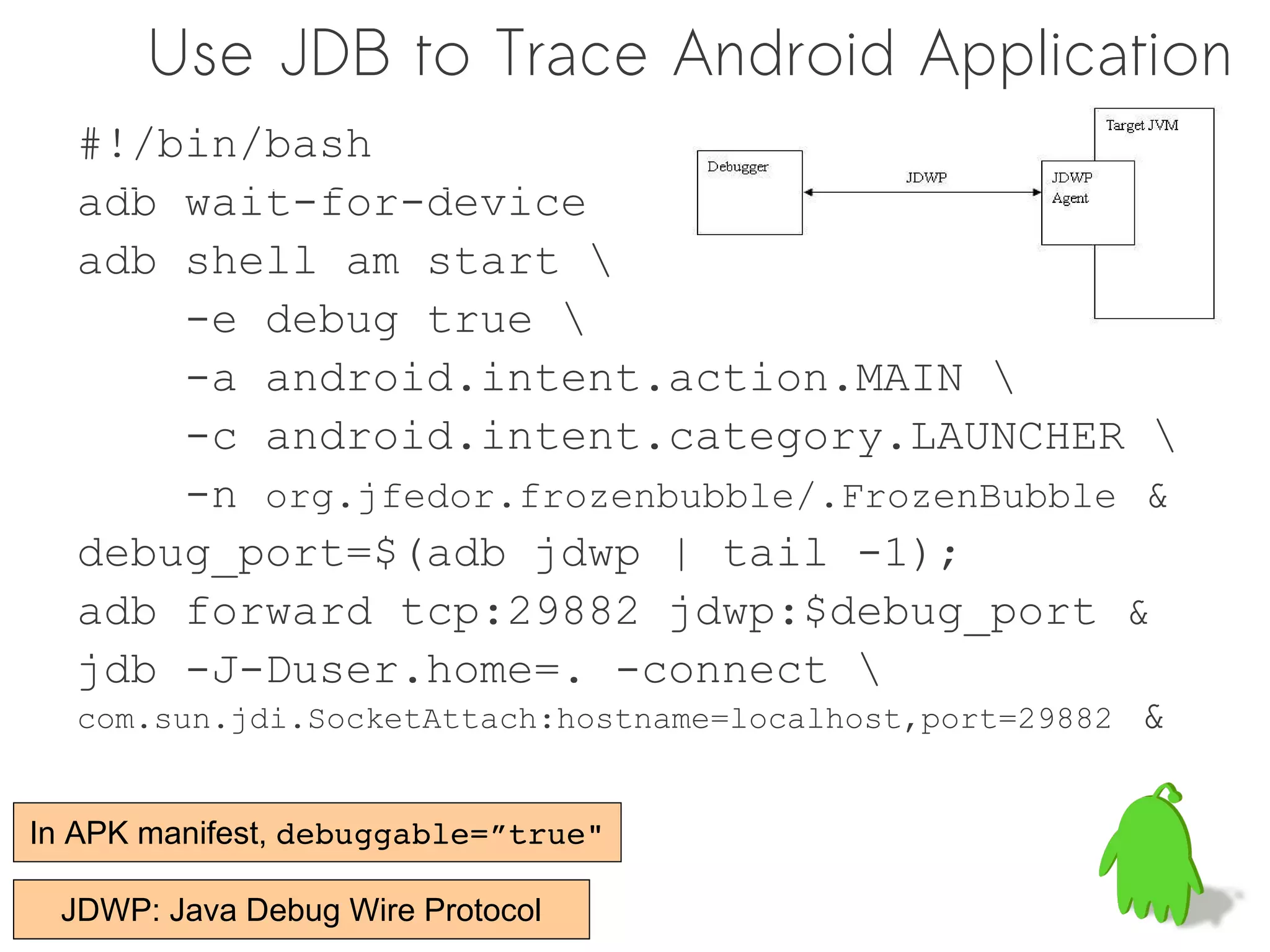 Use JDB to Trace Android Application
  #!/bin/bash
  adb wait-for-device
  adb shell am start 
        -e debug true 
        -a android.intent.action.MAIN 
        -c android.intent.category.LAUNCHER 
        -n org.jfedor.frozenbubble/.FrozenBubble &
  debug_port=$(adb jdwp | tail -1);
  adb forward tcp:29882 jdwp:$debug_port &
  jdb -J-Duser.home=. -connect 
  com.sun.jdi.SocketAttach:hostname=localhost,port=29882 &


In APK manifest, debuggable=”true"

 JDWP: Java Debug Wire Protocol
 