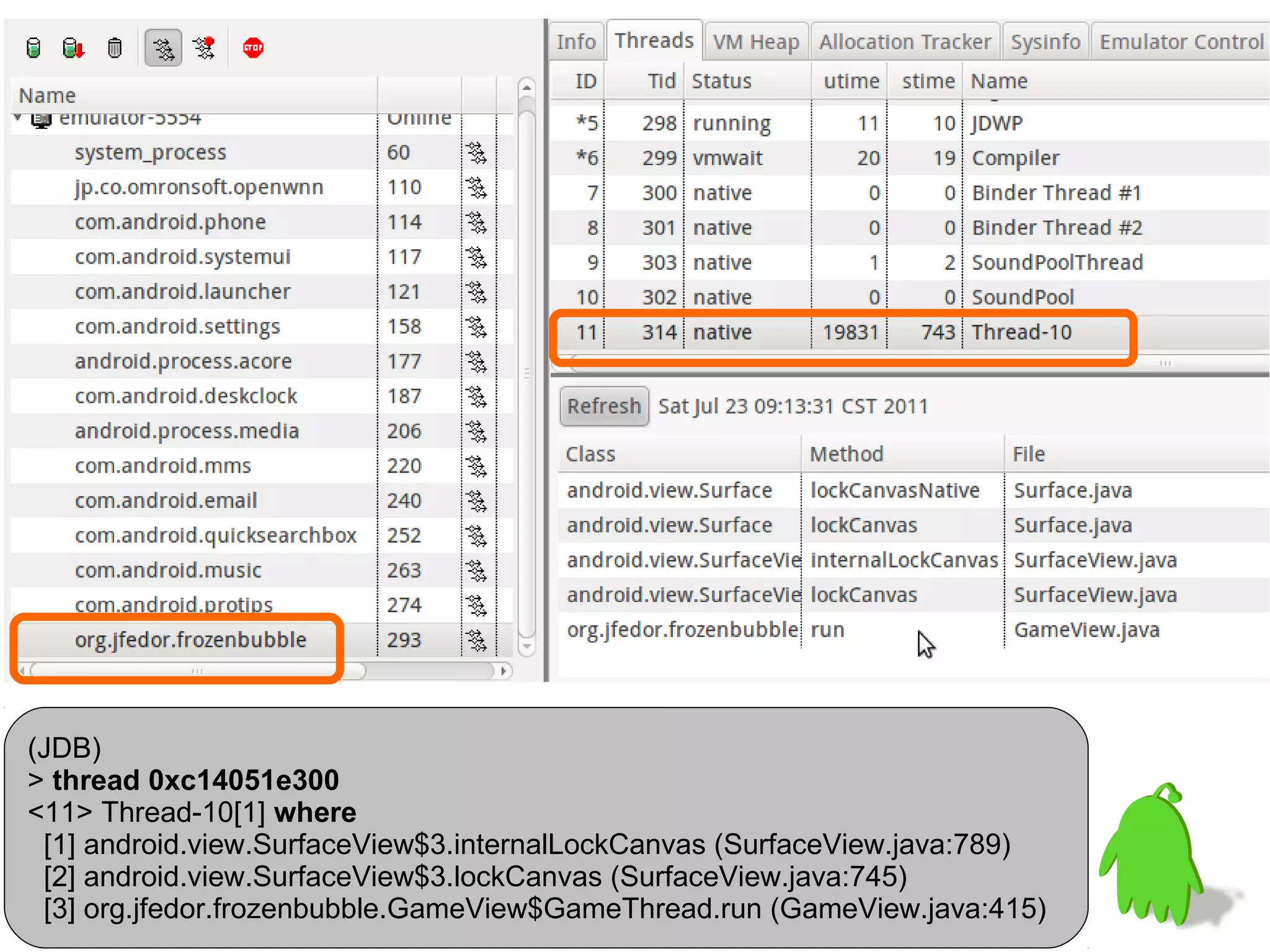 (JDB)
> thread 0xc14051e300
<11> Thread-10[1] where
 [1] android.view.SurfaceView$3.internalLockCanvas (SurfaceView.java:789)
 [2] android.view.SurfaceView$3.lockCanvas (SurfaceView.java:745)
 [3] org.jfedor.frozenbubble.GameView$GameThread.run (GameView.java:415)
 