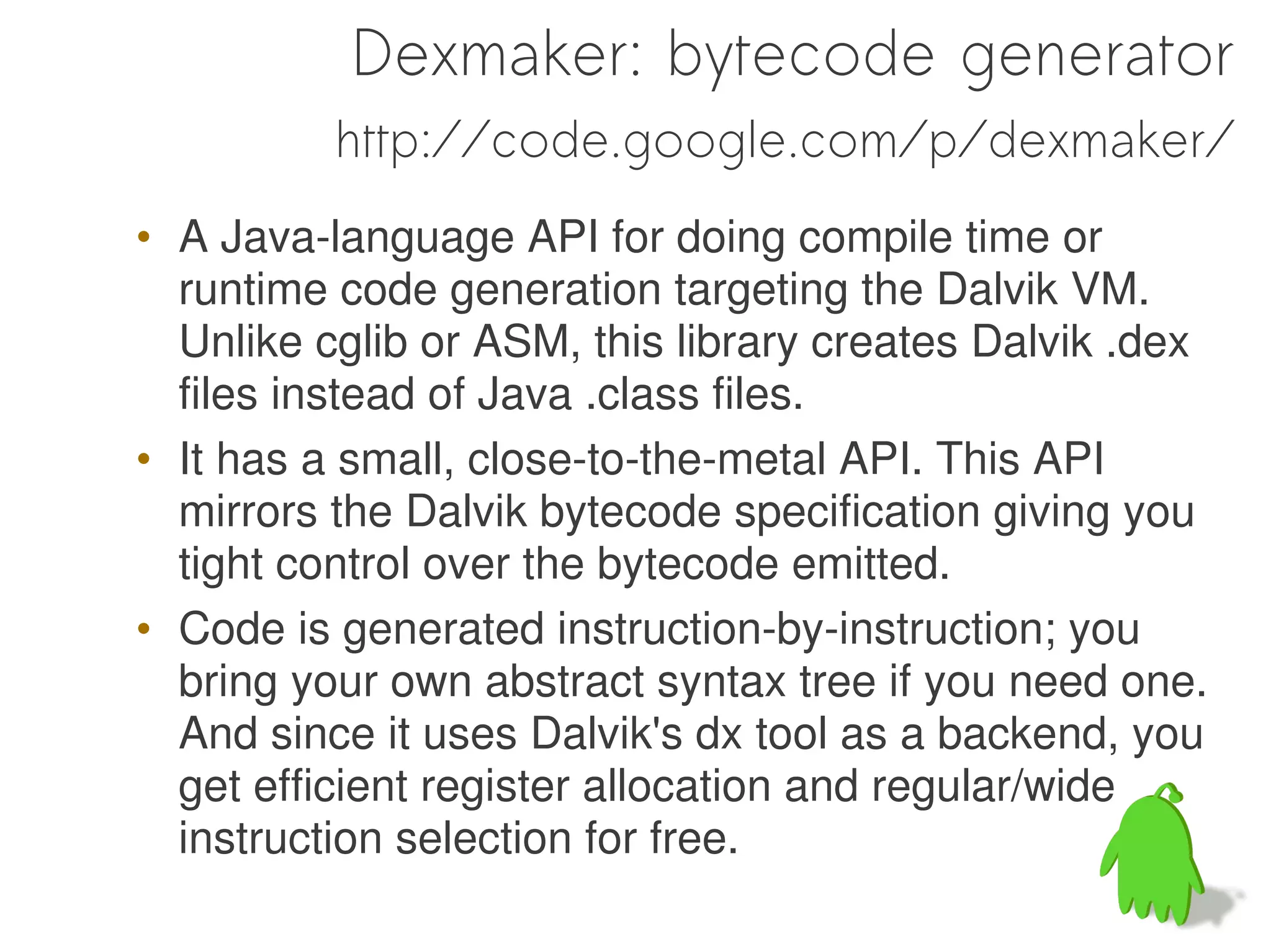 Dexmaker: bytecode generator
          http://code.google.com/p/dexmaker/
• A Java-language API for doing compile time or
  runtime code generation targeting the Dalvik VM.
  Unlike cglib or ASM, this library creates Dalvik .dex
  files instead of Java .class files.
• It has a small, close-to-the-metal API. This API
  mirrors the Dalvik bytecode specification giving you
  tight control over the bytecode emitted.
• Code is generated instruction-by-instruction; you
  bring your own abstract syntax tree if you need one.
  And since it uses Dalvik's dx tool as a backend, you
  get efficient register allocation and regular/wide
  instruction selection for free.
 