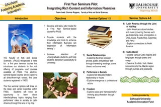 Team lead: Donna Rogers, Faculty of Arts and Social Sciences
Introduction Objectives Seminar Options 1-3 Seminar Options 4-5
The Faculty of Arts and Social
Sciences (FASS) recognizes a need
for a first year seminar course that
introduces our students to the rich
offering of programs and courses
available at FASS. This elective,
seminar-based course will be open to
all direct-from-high school, first year
students registered in FASS.
The five seminar options will draw on
the deep and varied expertise within
FASS. Students will have an
opportunity to learn about
interdisciplinary topics ranging from
performers’ roles in society to Latin
America through the lens of hip hop.
• Develop and test a pilot model for
a First Year Seminar-based
course for FASS
• Provide students with the
knowledge and tools to enhance
their information fluencies (an
expansion of “information
literacy”)
• Increase retention of
undergraduate students and help
students transition successfully to
university.
1) Social Relationships
- Exploring the lines between
private, public and political “self”
through interesting readings (some
classic and some new)
2) Performers in Society
- Explore Mik’Maq storytellers’
relationship to rituals
- Explore emergence of professional
actors
3) Freedom
- Explore cases and frameworks for
thinking about freedom through
literature
4) Latin America through the Lens
of Hip Hop
- Latin American cultural studies
and music (covering themes such
as dictatorship, race, immigration in
Chile, Cuba, Puerto Rico, Colombia
and Peru)
- Explore connections to North
America
5) Celtic World
- Explore various Celtic regions and
languages through poetry and
songs
- Examine Scottish, Irish, Welsh
connections to the Atlantic region
through journals and postcards
Funding provided by
Dalhousie University
Academic Innovation Fund
 