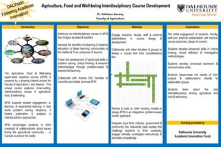 Dr. Kathleen Kevany
Faculty of Agriculture
Introduction Objectives Methods Implications
The Agriculture, Food & Well-being
upper-level capstone course (AFW) is
powered by a growing interest across the
Faculty of Agriculture – and beyond. This
unique course explores cross-cutting,
interdisciplinary issues in agriculture,
food, & well-being.
AFW supports student engagement, e-
learning, & experiential learning in real-
world problem solving situations. It
fosters exploration & analysis in
interdisciplinary approaches.
AFW encourages students to think
creatively & collaboratively about issues
facing the agricultural community - in
Canada & around the world.
Introduce an interdisciplinary course in AFW
that bridges faculties & facilities.
Harness the benefits of e-learning & distance
education to foster learning communities at
the Halifax & Truro campuses & beyond.
Foster the development of advanced skills in
problem solving, critical thinking, & research
methodologies through problem-based &
experiential learning.
Collaborate with diverse DAL faculties to
cross-list and widely promote AFW.
Engage students, faculty, staff & external
stakeholders in course design &
development.
Collaborate with other faculties & groups to
design a course that links considerations
like:
Review & build on other exciting models to
design AFW in an integrative, problem-based
‘studio’ approach.
Integrate input from industry, government &
community into real-world case studies that
challenge students to think creatively,
engage critically, investigate meticulously, &
articulate compellingly.
The initial engagement of students, faculty,
staff and external stakeholders will improve
course outcomes, design & content.
Students develop advanced skills in critical
thinking, critical reflection & investigative
methodologies.
Students develop enhanced teamwork &
communication skills.
Students disseminate the results of their
projects & collaborations directly to
stakeholder groups.
Students learn about the vital
interrelationships among agriculture and
food & well-being.
Funding provided by
Dalhousie University
Academic Innovation Fund
S
P
I
R
I
B T
A G R I C U L T U R A L I S S U E S
O A O N
A L E C O N O M I C V
D I I
G E O G R A P H I C A L A R
R L O
N
M
E
N
T
A
L
 