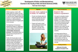 Team lead: Donna Rogers
Introduction Objectives Goals and Implications
FASS recognizes a need to offer
flexible options for students, and with
this initiative will begin to position itself
to meet that need, engaging Dalhousie
students in innovative ways with FASS
disciplines, by offering blended or
wholly-online delivery of targeted parts
of our curriculum.
The Department of International
Development Studies (in collaboration
with the College of Sustainability) will
develop and pilot a new course,
“Sustainability, Development,
Economy,” to be delivered online in at
least two terms during the 2013-14
academic year.
Further, the Faculty seeks to build
capacity among its teaching faculty to
develop online/blended options for
existing courses, and Academic
Innovation funding will enable us to
designate a faculty mentor from within
our ranks, with significant experience,
to support colleagues who wish to
develop these options.
• Provide more flexible options for
Dalhousie students who cannot
access traditionally-delivered
courses during the summer,
• Position the Faculty to retain
existing Dalhousie students who
take certain FASS courses
elsewhere, especially online
options and summer courses.
We expect to strengthen student
engagement by responding to
students’ demand for greater
flexibility in our modes of delivery; to
retain student enrollments among
those who would otherwise take
summer and online courses
elsewhere; and to attract non-Dal
students to these new offerings
(both Canadian and international
students).
All of these goals will help us
improve the student experience in
FASS by creating a greater diversity
of study options, and also by
ensuring the high quality of the
summer and/or online courses they
can take.
Funding provided by
Dalhousie University
Academic Innovation Fund
 