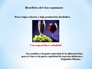 Beneficios del vino espumante
Posee bajas calorías y baja graduación alcohólica

Una copa al día es saludable
«La comida es la parte material de la alimentación,
pero el vino es la parte espiritual de nuestro alimento».
Alejandro Dumas

 