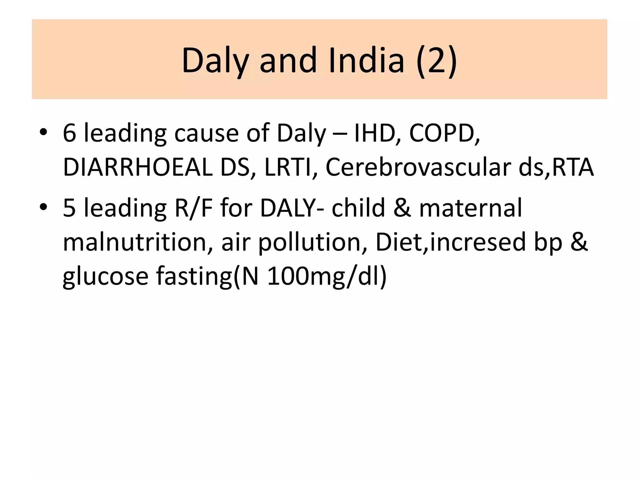 Daly and India (2)
• 6 leading cause of Daly – IHD, COPD,
DIARRHOEAL DS, LRTI, Cerebrovascular ds,RTA
• 5 leading R/F for DALY- child & maternal
malnutrition, air pollution, Diet,incresed bp &
glucose fasting(N 100mg/dl)
 