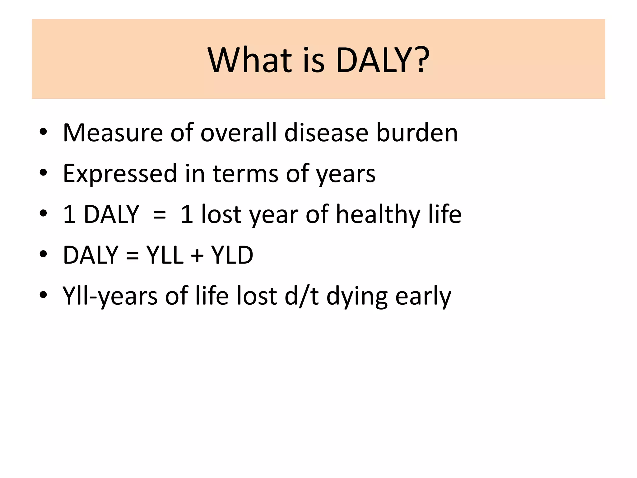 What is DALY?
• Measure of overall disease burden
• Expressed in terms of years
• 1 DALY = 1 lost year of healthy life
• DALY = YLL + YLD
• Yll-years of life lost d/t dying early
 