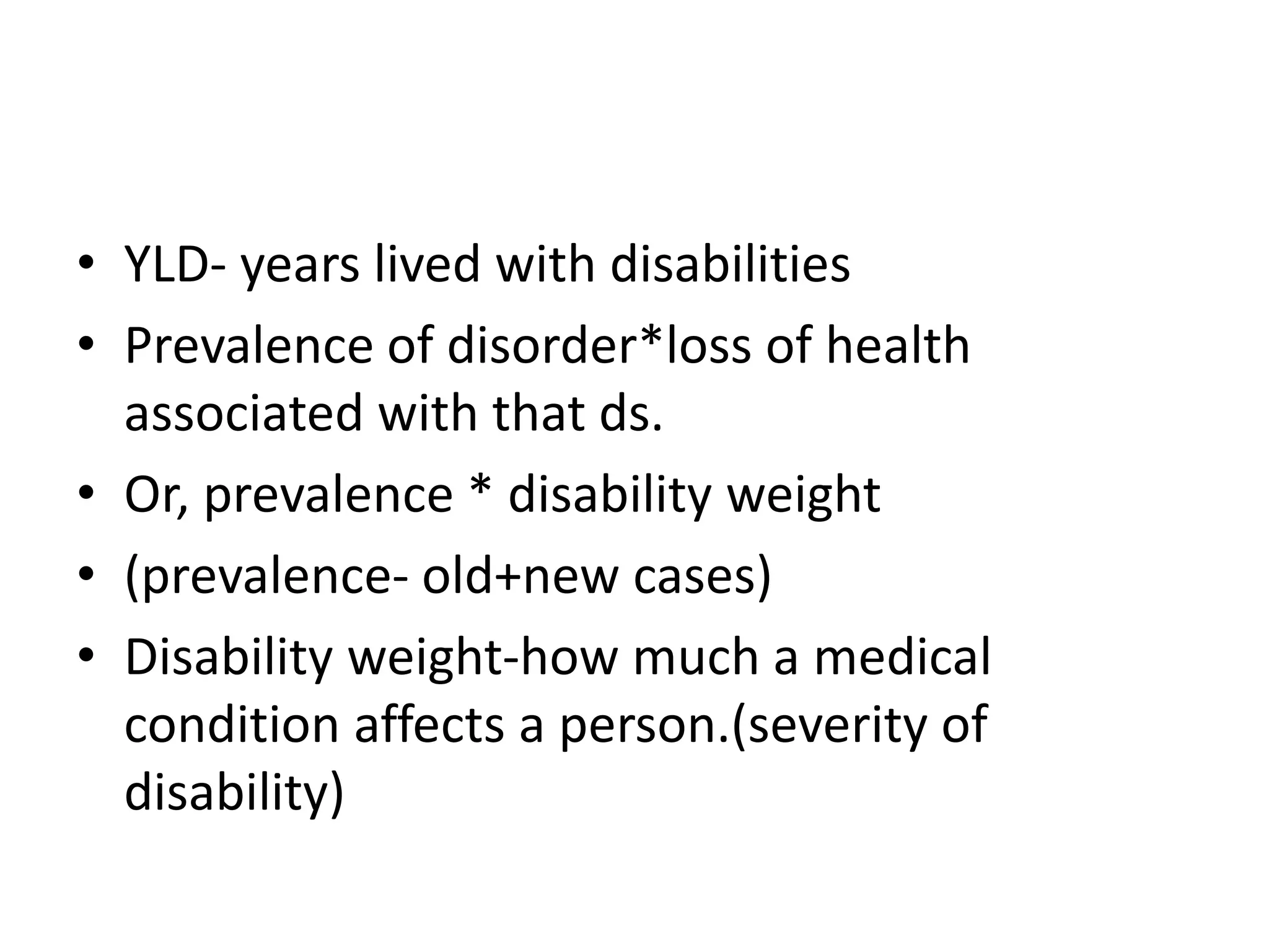 • YLD- years lived with disabilities
• Prevalence of disorder*loss of health
associated with that ds.
• Or, prevalence * disability weight
• (prevalence- old+new cases)
• Disability weight-how much a medical
condition affects a person.(severity of
disability)
 