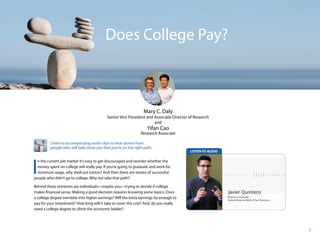 1
Does College Pay?
Mary C. Daly
Senior Vice President and Associate Director of Research
and
Yifan Cao
Research Associate
I
n the current job market it’s easy to get discouraged and wonder whether the
money spent on college will really pay. If you’re going to graduate and work for
minimum wage, why shell out tuition? And then there are stories of successful
people who didn’t go to college. Why not take that path?
Behind these extremes are individuals—maybe you—trying to decide if college
makes financial sense. Making a good decision requires knowing some basics. Does
a college degree translate into higher earnings? Will the extra earnings be enough to
pay for your investment? How long will it take to cover the cost? And, do you really
need a college degree to climb the economic ladder?
Listen to accompanying audio clips to hear stories from
people who will help show you that you’re on the right path.
 