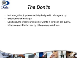 The Don’ts
• Not a negative, top-down activity designed to trip agents up.
• External benchmarking?
• Don’t assume what your customer wants in terms of call quality.
• Influence agent behaviour by sitting along side them.
 