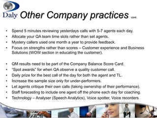 Other Company practices cont..
• Spend 5 minutes reviewing yesterdays calls with 5-7 agents each day.
• Allocate your QA team time slots rather than set agents.
• Mystery callers used one month a year to provide feedback.
• Focus on strengths rather than scores – Customer experience and Business
Solutions (WOW section in educating the customer).
• QM results need to be part of the Company Balance Score Card.
• “Spot awards” for when QA observe a quality customer call.
• Daily prize for the best call of the day for both the agent and TL.
• Increase the sample size only for under-performers.
• Let agents critique their own calls (taking ownership of their performance).
• Staff forecasting to include one agent off the phone each day for coaching.
• Technology – Analyser (Speech Analytics), Voice spotter, Voice recorders
 