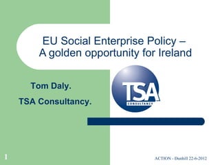 EU Social Enterprise Policy –
        A golden opportunity for Ireland

      Tom Daly.
    TSA Consultancy.




1                               ACTION - Dunhill 22-6-2012
 